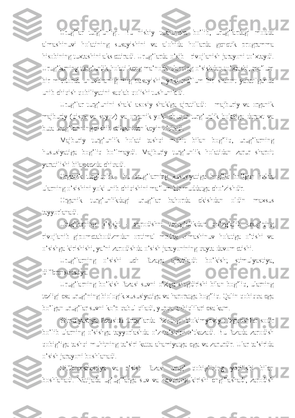 Urug’lar   turg’unligi.   Bu   nisbiy   tushuncha   bo’lib,   urug’lardagi   modda
almashinuvi   holatining   susayishini   va   alohida   hollarda   genetik   programma
hisobining tuxtashini aks ettiradi. Urug’larda o’sib—rivojlanish jarayoni to’xtaydi.
Urug’larning turg’unlik holati keng ma’noda ularning o’sishdan to’xtashi, ma’lum
bir   miqdorda   unuvchanligining   pasayishi,   yoki   ma’lum   bir   sharoit   yaratilganda
unib chiqish qobiliyatini saqlab qolishi tushuniladi.
Urug’lar   turg’unini   shakl   asosiy   shaklga   ajratiladi:   -   majburiy   va   organik
majburiy   (qisqa   va   sayoz)   va   organik   yoki   chuqur   turg’unlik   holatiga   daraxt   va
buta urug’larining pishib etilganidan keyin o’tiladi.
Majburiy   turg’unlik   holati   tashqi   muhit   bilan   bog’liq,   urug’larning
hususiyatiga   bog’liq   bo’lmaydi.   Majburiy   turg’unlik   holatidan   zarur   sharoit
yaratilishi bilan tezda chiqadi.
Organik   turg’unlik   -   bu   urug’larning   xususiyatiga   bog’liq   bo’lgan   holda
ularning o’sishini yoki unib chiqishini ma’lum bir muddatga cho’zishdir.
Organik   turg’unlikdagi   urug’lar   bahorda   ekishdan   oldin   maxsus
tayyorlanadi.
Urug’larning   o’sishi   -   zarodishni   turug’ulikdan   qo’zg’alib   urug’ning
rivojlanib   gipometabodizmdan   optimal   modda   olmashinuv   holatiga   o’tishi   va
o’sishga kirishishi, ya’ni zarodishda o’sish jarayonining qayta davom etishi.
Urug’larning   o’sishi   uch   fazaga   ajratiladi:   bo’kish;   stimulyastiya,
differenstiastiya.
Urug’larning   bo’kish   fazasi   suvni   o’ziga   singdirishi   bilan   bog’liq,   ularning
tezligi esa urug’ning biologik xususiyatiga va haroratga bog’liq. Qalin qobiqqa ega
bo’lgan urug’lar suvni ko’p qabul qiladi, yupqa qobiqlilari esa kam.
Stimulyastiya   fazasida   urug’larda   fiziologo-biokimyoviy   o’zgarishlar   sodir
bo’lib   ularning   o’sishga   tayyorlashda   o’z   ta’sirini   o’tkazadi.   Bu   fazada   zarodish
qobig’iga tashqi muhitning ta’siri katta ahamiyatga ega va zarurdir. Ular ta’sirida
o’sish jarayoni boshlanadi.
Differenstiastiya   va   o’sish   fazasi   urug’   qobig’ining   yorilishi   bilan
boshlanadi.   Natijada   ug’ug’larga   suv   va   havoning   kirishi   engillashadi,   zarodish 