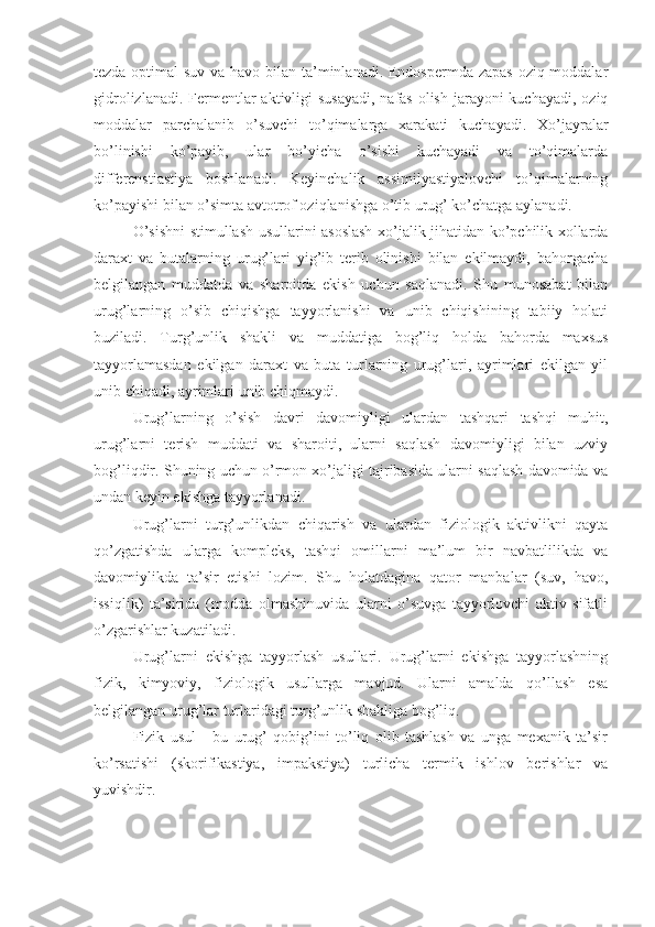 tezda optimal  suv va havo bilan ta’minlanadi. Endospermda zapas  oziq moddalar
gidrolizlanadi. Fermentlar  aktivligi  susayadi,  nafas  olish jarayoni  kuchayadi, oziq
moddalar   parchalanib   o’suvchi   to’qimalarga   xarakati   kuchayadi.   Xo’jayralar
bo’linishi   ko’payib,   ular   bo’yicha   o’sishi   kuchayadi   va   to’qimalarda
differenstiastiya   boshlanadi.   Keyinchalik   assimilyastiyalovchi   to’qimalarning
ko’payishi bilan o’simta avtotrof oziqlanishga o’tib urug’ ko’chatga aylanadi.
O’sishni stimullash usullarini asoslash xo’jalik jihatidan ko’pchilik xollarda
daraxt   va   butalarning   urug’lari   yig’ib   terib   olinishi   bilan   ekilmaydi,   bahorgacha
belgilangan   muddatda   va   sharoitda   ekish   uchun   saqlanadi.   Shu   munosabat   bilan
urug’larning   o’sib   chiqishga   tayyorlanishi   va   unib   chiqishining   tabiiy   holati
buziladi.   Turg’unlik   shakli   va   muddatiga   bog’liq   holda   bahorda   maxsus
tayyorlamasdan   ekilgan   daraxt   va   buta   turlarning   urug’lari,   ayrimlari   ekilgan   yil
unib chiqadi, ayrimlari unib chiqmaydi.
Urug’larning   o’sish   davri   davomiyligi   ulardan   tashqari   tashqi   muhit,
urug’larni   terish   muddati   va   sharoiti,   ularni   saqlash   davomiyligi   bilan   uzviy
bog’liqdir. Shuning uchun o’rmon xo’jaligi tajribasida ularni saqlash davomida va
undan keyin ekishga tayyorlanadi.
Urug’larni   turg’unlikdan   chiqarish   va   ulardan   fiziologik   aktivlikni   qayta
qo’zgatishda   ularga   kompleks,   tashqi   omillarni   ma’lum   bir   navbatlilikda   va
davomiylikda   ta’sir   etishi   lozim.   Shu   holatdagina   qator   manbalar   (suv,   havo,
issiqlik)   ta’sirida   (modda   olmashinuvida   ularni   o’suvga   tayyorlovchi   aktiv   sifatli
o’zgarishlar kuzatiladi.
Urug’larni   ekishga   tayyorlash   usullari.   Urug’larni   ekishga   tayyorlashning
fizik,   kimyoviy,   fiziologik   usullarga   mavjud.   Ularni   amalda   qo’llash   esa
belgilangan urug’lar turlaridagi turg’unlik shakliga bog’liq.
Fizik   usul   -   bu   urug’   qobig’ini   to’liq   olib   tashlash   va   unga   mexanik   ta’sir
ko’rsatishi   (skorifikastiya,   impakstiya)   turlicha   termik   ishlov   berishlar   va
yuvishdir. 