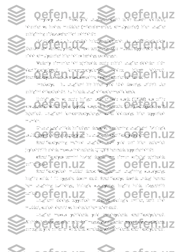 Kimyoviy   usul   -   meva   yoki   urug’larni   kuchli   ta’sir   etuvchi   kislotalar,
ishqorlar   va   boshqa   moddalar   (mikroelementlar,   stimulyatorlar)   bilan   urug’lar
qobig’ining o’tkazuvchanlikni oshirishdir.
Fiziologik   usul   -   bu   zarodish   holatiga   ta’sir   etish.   Bu   usul   biologik   aktiv
diapozondan   xarorat,   yorug’lik,   havo   tartibining   uzoq   muddat   tayyorlash,   hamda
o’sish stimulyatorlari bilan ishlov berishga asoslangan.
Madaniy   o’rmonlar   ishi   tajribasida   qattiq   qobiqli   urug’lar   ekishdan   oldin
skarifikastiyalanadi,   konstentrastiyalangan   kislota   bilan   ishlanadi.
Sparofikastiyalash uchun maxsus mashina - skarifikatorlar qo’llaniladi.
Impakstiya   -   bu   urug’larni   bir   birlari   yoki   idish   devoriga   uriltirib   ular
qobig’ini shikastlashdir. Bu holatda urug’ shikastlanmaslik kerak.
Qobig’i   qalin   va   qattiq   bo’lgan   urug’lar   issiq   suvda   (Q60 o
S)   suv   to’liq
sovuguncha   ivitiladi   yoki   qaynoq   suvga   2-3   marotaba   (1-2 o
)   xaltagacha   solib
bajariladi.   Urug’larni   konstentrastiyalangan   sulfat   kislotasiga   bilan   tayyorlash
mumkin.
Chuqur   turg’unlikda  bo’ladigan   daraxt  va   butalarning  urug’larini   fiziologik
usulda tayyorlashning ananaviy turi bu urug’larni stratifikastiyalashdir.
Stratifikastiyaning   ma’nosi   urug’larni   qum   yoki   torf   bilan   qatlamlab
joylashtirilib qishda maxsus inshoatlarda Q1Q5 o
S haroratda tayyorlanishidir.
«Stratifikastiya»   termini   hozirgi   davrda   ham   o’rmon   xo’jaligi   tajribasida
qo’llaniladi.
Stratifikastiyalash   muddati   daraxt   va   buta   turi   urug’ining   xususiyatiga
bog’liq   xolda   1-10   oygacha   davom   etadi.   Stratifikastiya   davrida   undagi   harorat
ham   urug’ning   tuzilishiga,   biologik   xususiyatiga   bog’liq   holda   o’zgartirilib
turiladi.
Urug’larni   ekishga   tayyorlash   muddatiga   ekologik   omillar,   terib   olish
muddati, saqlash sharoiti va boshqalar ham ta’sir etadi.
Urug’lar   maxsus   yahiklarda   yoki   transheyalarda   stratifikastiyalanadi.
Alohida   hollarda   urug’lar   qalin   bo’lmagan   gazmollardan   tayyorlangan   xaltalarda
qor tagida yoki polietilen xoltalarda xonalarda xolodilniklarda stratifikastiyalanadi. 