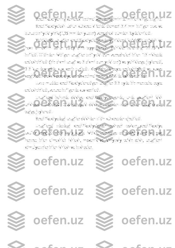 Stratifikastiyaning samarasi optimal xarorat rejimini ta’minlanishiga bog’liq.
Stratifikastiyalash   uchun   substrat   sifatida   diametri   3-4   mm   bo’lgan   toza   va
quruq torf yoki yirik (0,25 mm dan yuqori) zarrachasi qumdan faydalaniladi.
Yahiklarda   urug’lar   stratifikastiyalanganda   yahiklarni   ko’chirib   qo’yish   va
havo   almashini   uchun   qulay   qilib   tayyorlanadi.   Yahiklar   balandligi   30-35   sm
bo’ladi.   Oldindan   ivitilgan   urug’lar   torf   yoki   qum   zarrachalari   bilan   1:3   nisbatda
aralashtiriladi (bir qismi urug’ va 3 qismi qum yoki torf) va yahiklarga joylanadi,
2-3   kun   davomida   suv   sepib   turiladi.   Keyinchalik   qayta   aralashtiriladi   va   suvga
sergitiladi. Yaxshi aerastiya uchun optimal namlik 60% da ushlab turiladi.
Uzoq   muddat   stratifikastiyalanadigan   urug’lar   2-3  oyda   bir   marotaba   qayta
aralashtiriladi, zarurat bo’lganda suv sepiladi.
Urug’larni   bahorda   ekishga   stratifikastiyalanganda,   unda   urug’larni   kish
urishgacha   ushlanadi.   Oldindan   yoki   ekish   muddatidan   oldin   undan   urug’lar   qor
tagiga joylanadi.
Stratifikastiyadagi urug’lar ekishdan oldin substratdan ajratiladi.
Urug’larni   odatdagi   stratifikastiyalardan   tashqari   tezkor   stratifikastiya
usullari   mavjud:   oldin   issiq   suvda   ivitish,   haroratiga   qo’tarish,   yuqori   va   past
harorat   bilan   almashlab   ishlash,   mexanik   va   kimyoviy   ta’sir   etish,   urug’larni
stimulyatorlar bilan ishlash va boshqalar. 