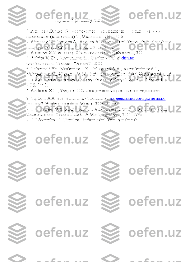                            Foydalanilgan   adabiyotlar :
 
1.   Акопов И.Э.Важнейшие отечественные лекарственные растения и их  
приминение   (справочник)   Т.,   Медицина   190. 120   б  
2.   Ahmedov   O‘.   Ergashev   A .,   Abzalov . A   Dorivor   o ‘ simliklar   va   ularni   o ‘ stirsh   tex
nologiyasi .   Ukuv   kullanma.Toshkent. 2008. 232   b  
3.   Atabaeva   X.N.   va   boshq.   O‘simlikshunoslik.   T.,   «Mehnat», 2000.  
4.   Bo‘riev X. Ch., Dusmuratova S.I. Qishloq xo‘jaligi   ekinlari       
urug‘shunosligi.   Toshkent. “Mehnat”,   2000.
5.   To‘xtaev B.Yo., Maxkamov T.X., To‘laganov A.A., Mamatkarimov A.I.,  
Mahmudov   A.V.,   Allayarov   M.O‘.   Dorivor   va   ozuqabop   o‘simliklar   plantatsiyalari
ni   tashkil etish   va   xom-ashyosini   tayyorlash   bo‘yicha   yo‘riqnoma.   –   Toshkent, 
2015.   144   b.  
6.   Атабаева Х.Н., Умарова Н.С. Лекарственные растения в ветеринарии.  
7.   Терёхин А.А. В.В. Вандышев Технология   возделывания лекарственных       
растений.   Учебное   пособие.   Москва.2008. 201стр.
8.   E.T.Berdiev,   M.X.   Xakimova,   G.B.   Maxmudova.   O‘rmon   dorivor   o‘simliklari.  
Ukuv   kullanma.   Toshkent.   UzR   FA   Minitipografiyasi, 2014.-273b.  
9.   E.T.Axmedov,   E.T.Berdiev.   Dorivor   usimliklarni yetishtirish   