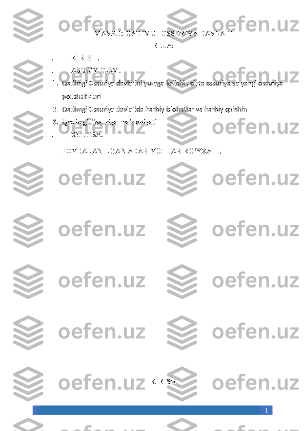 1MAVZU:  QADIMGI OSSURIYA DAVLATI
REJA:
I. KIRISH.
II. ASOSIY QISM.
1. Qadimgi Ossuriya davlatini yuzaga kelishi , o’rta ossuriya va yangi ossuriya
podshaliklari
2. Qadimgi Ossuriya davlatida harbiy islohotlar va harbiy qo’shin
3. Qadimgi Ossuriya ma’daniyati
III. XULOSA. 
FOYDALANILGAN ADABIYOTLAR RO‘YXATI.
KIRISH 