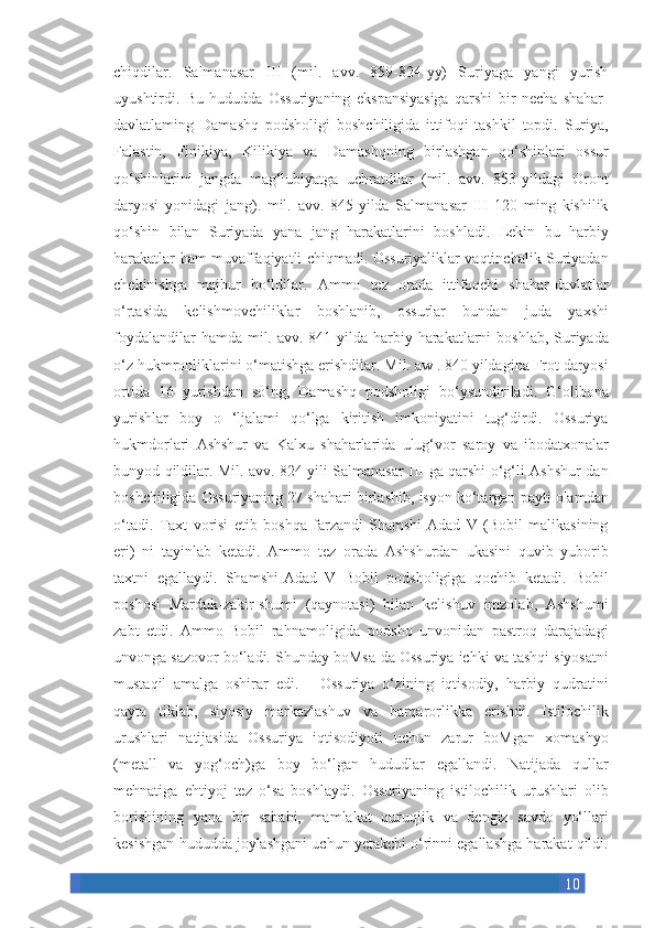 10chiqdilar. Salmanasar	 III	 (mil.	 avv.	 859-824-yy)	 Suriyaga	 yangi	 yurish
uyushtirdi.	
 Bu	 hududda	 Ossuriyaning	 ekspansiyasiga	 qarshi	 bir	 necha	 shahar-
davlatlaming	
 Damashq	 podsholigi	 boshchiligida	 ittifoqi	 tashkil	 topdi.	 Suriya,
Falastin,	
 Finikiya,	 Kilikiya	 va	 Damashqning	 birlashgan	 qo‘shinlari	 ossur
qo‘shinlarini	
 jangda	 mag‘lubiyatga	 uchratdilar	 (mil.	 avv.	 853-yildagi	 Oront
daryosi	
 yonidagi	 jang).	 mil.	 avv.	 845-yilda	 Salmanasar	 III	 120	 ming	 kishilik
qo‘shin	
 bilan	 Suriyada	 yana	 jang	 harakatlarini	 boshladi.	 Lekin	 bu	 harbiy
harakatlar	
 ham	 muvaffaqiyatli	 chiqmadi.	 Ossuriyaliklar	 vaqtinchalik	 Suriyadan
chekinishga	
 majbur	 bo‘ldilar.	 Ammo	 tez	 orada	 ittifoqchi	 shahar-davlatlar
o‘rtasida	
 kelishmovchiliklar	 boshlanib,	 ossurlar	 bundan	 juda	 yaxshi
foydalandilar	
 hamda	 mil.	 avv.	 841-yilda	 harbiy	 harakatlarni	 boshlab,	 Suriyada
o‘z	
 hukmronliklarini	 o‘matishga	 erishdilar.	 Mil.	 aw	 . 840	 yildagina	 Frot	 daryosi
ortida	
 16	 yurishdan	 so‘ng,	 Damashq	 podsholigi	 bo‘ysundiriladi.	 G‘olibona
yurishlar	
 boy	 o	 ‘ljalami	 qo‘lga	 kiritish	 imkoniyatini	 tug‘dirdi.	 Ossuriya
hukmdorlari	
 Ashshur	 va	 Kalxu	 shaharlarida	 ulug‘vor	 saroy	 va	 ibodatxonalar
bunyod	
 qildilar.	 Mil.	 avv.	 824	 yili	 Salmanasar	 III	 ga	 qarshi	 o‘g‘li	 Ashshur-dan
boshchiligida	
 Ossuriyaning	 27	 shahari	 birlashib,	 isyon	 ko‘targan	 payti	 olamdan
o‘tadi.	
 Taxt	 vorisi	 etib	 boshqa	 farzandi	 Shamshi-Adad	 V	 (Bobil	 malikasining
eri)	
 ni	 tayinlab	 ketadi.	 Ammo	 tez	 orada	 Ashshurdan	 ukasini	 quvib	 yuborib
taxtni	
 egallaydi.	 Shamshi-Adad	 V	 Bobil	 podsholigiga	 qochib	 ketadi.	 Bobil
poshosi	
 Marduk-zakir-shumi	 (qaynotasi)	 bilan	 kelishuv	 imzolab,	 Ashshumi
zabt	
 etdi.	 Ammo	 Bobil	 rahnamoligida	 podsho	 unvonidan	 pastroq	 darajadagi
unvonga	
 sazovor	 bo‘ladi.	 Shunday	 boMsa-da	 Ossuriya	 ichki	 va	 tashqi	 siyosatni
mustaqil	
 amalga	 oshirar	 edi.	   Ossuriya	 o‘zining	 iqtisodiy,	 harbiy	 qudratini
qayta	
 tiklab,	 siyosiy	 markazlashuv	 va	 barqarorlikka	 erishdi.	 Istilochilik
urushlari	
 natijasida	 Ossuriya	 iqtisodiyoti	 uchun	 zarur	 boMgan	 xomashyo
(metall	
 va	 yog‘och)ga	 boy	 bo‘lgan	 hududlar	 egallandi.	 Natijada	 qullar
mehnatiga	
 ehtiyoj	 tez	 o‘sa	 boshlaydi.	 Ossuriyaning	 istilochilik	 urushlari	 olib
borishining	
 yana	 bir	 sababi,	 mamlakat	 quruqiik	 va	 dengiz	 savdo	 yo‘llari
kesishgan	
 hududda	 joylashgani	 uchun	 yetakchi	 o‘rinni	 egallashga	 harakat	 qildi. 