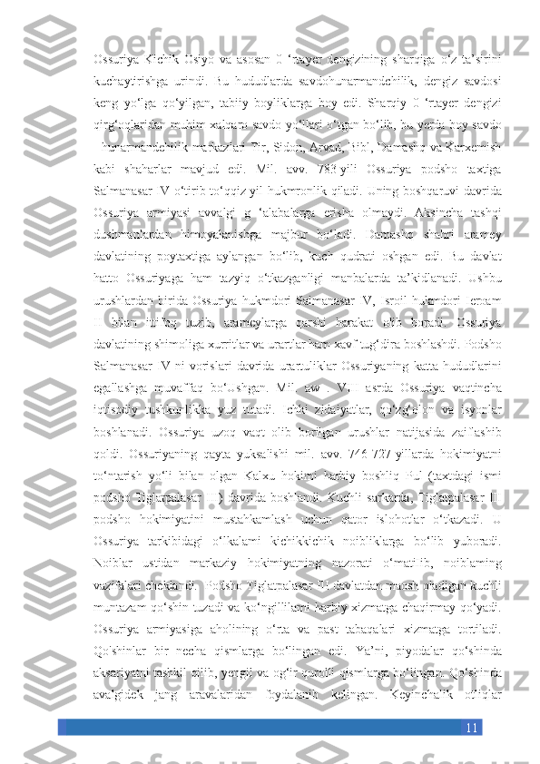 11Ossuriya Kichik	 Osiyo	 va	 asosan	 0 ‘rtayer	 dengizining	 sharqiga	 o‘z	 ta’sirini
kuchaytirishga	
 urindi.	 Bu	 hududlarda	 savdohunarmandchilik,	 dengiz	 savdosi
keng	
 yo‘lga	 qo‘yilgan,	 tabiiy	 boyliklarga	 boy	 edi.	 Sharqiy	 0 ‘rtayer	 dengizi
qirg‘oqlaridan	
 muhim	 xalqaro	 savdo	 yo‘llari	 o‘tgan	 bo‘lib,	 bu	 yerda	 boy	 savdo
-	
 hunarmandehilik	 markazlari	 Tir,	 Sidon,	 Arvad,	 Bibl,	 Damashq	 va	 Karxemish
kabi	
 shaharlar	 mavjud	 edi.	 Mil.	 avv.	 783-yili	 Ossuriya	 podsho	 taxtiga
Salmanasar	
 IV	 o‘tirib	 to‘qqiz	 yil	 hukmronlik	 qiladi.	 Uning	 boshqaruvi	 davrida
Ossuriya	
 armiyasi	 avvalgi	 g ‘alabalarga	 erisha	 olmaydi.	 Aksincha	 tashqi
dushmanlardan	
 himoyalanishga	 majbur	 bo‘ladi.	 Damashq	 shahri	 aramey
davlatining	
 poytaxtiga	 aylangan	 bo‘lib,	 kuch	 qudrati	 oshgan	 edi.	 Bu	 davlat
hatto	
 Ossuriyaga	 ham	 tazyiq	 o‘tkazganligi	 manbalarda	 ta’kidlanadi.	 Ushbu
urushlardan	
 birida	 Ossuriya	 hukmdori	 Salmanasar	 IV,	 Isroil	 hukmdori	 Ieroam
II	
 bilan	 ittifoq	 tuzib,	 arameylarga	 qarshi	 harakat	 olib	 boradi.	 Ossuriya
davlatining	
 shimoliga	 xurritlar	 va	 urartlar	 ham	 xavf	 tug‘dira	 boshlashdi.	 Podsho
Salmanasar	
 IV	 ni	 vorislari	 davrida	 urartuliklar	 Ossuriyaning	 katta	 hududlarini
egallashga	
 muvaffaq	 bo‘Ushgan.	 Mil.	 aw	 . VIII	 asrda	 Ossuriya	 vaqtincha
iqtisodiy	
 tushkunlikka	 yuz	 tutadi.	 Ichki	 zidaiyatlar,	 qo‘zg‘olon	 va	 isyonlar
boshlanadi.	
 Ossuriya	 uzoq	 vaqt	 olib	 borilgan	 urushlar	 natijasida	 zaiflashib
qoldi.	
 Ossuriyaning	 qayta	 yuksalishi	 mil.	 avv.	 746-727-yillarda	 hokimiyatni
to‘ntarish	
 yo‘li	 bilan	 olgan	 Kalxu	 hokimi	 harbiy	 boshliq	 Pul	 (taxtdagi	 ismi
podsho	
 Tiglatpalasar	 III)	 davrida	 boshlandi.	 Kuchli	 sarkarda,	 Tiglatpalasar	 III
podsho	
 hokimiyatini	 mustahkamlash	 uchun	 qator	 islohotlar	 o‘tkazadi.	 U
Ossuriya	
 tarkibidagi	 o‘lkalami	 kichikkichik	 noibliklarga	 bo‘lib	 yuboradi.
Noiblar	
 ustidan	 markaziy	 hokimiyatning	 nazorati	 o‘matiIib,	 noiblaming
vazifalari	
 cheklandi.  	 Podsho	 Tiglatpalasar	 III	 davlatdan	 maosh	 oladigan	 kuchli
muntazam	
 qo‘shin	 tuzadi	 va	 ko‘ngillilami	 harbiy	 xizmatga	 chaqirmay	 qo‘yadi.
Ossuriya	
 armiyasiga	 aholining	 o‘rta	 va	 past	 tabaqalari	 xizmatga	 tortiladi.
Qo'shinlar	
 bir	 necha	 qismlarga	 bo‘lingan	 edi.	 Ya’ni,	 piyodalar	 qo‘shinda
aksariyatni	
 tashkil	 qilib,	 yengil	 va	 og‘ir	 qurolli	 qismlarga	 bo‘lingan.	 Qo‘shinda
avalgidek	
 jang	 aravalaridan	 foydalanib	 kelingan.	 Keyinchalik	 otliqlar 