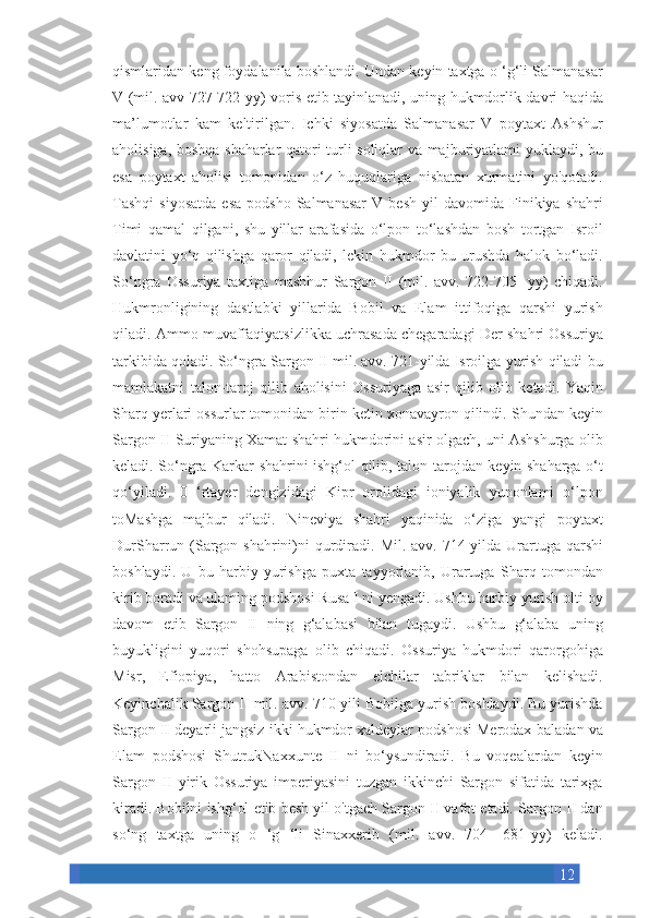 12qismlaridan keng	 foydalanila	 boshlandi.	 Undan	 keyin	 taxtga	 o ‘g‘li	 Salmanasar
V	
 (mil.	 avv	 727-722-yy)	 voris	 etib	 tayinlanadi,	 uning	 hukmdorlik	 davri	 haqida
ma’lumotlar	
 kam	 keltirilgan.	 Ichki	 siyosatda	 Salmanasar	 V	 poytaxt	 Ashshur
aholisiga,	
 boshqa	 shaharlar	 qatori	 turli	 soliqlar	 va	 majburiyatlami	 yuklaydi,	 bu
esa	
 poytaxt	 aholisi	 tomonidan	 o‘z	 huquqlariga	 nisbatan	 xurmatini	 yo'qotadi.
Tashqi	
 siyosatda	 esa	 podsho	 Salmanasar	 V	 besh	 yil	 davomida	 Finikiya	 shahri
Timi	
 qamal	 qilgani,	 shu	 yillar	 arafasida	 o‘lpon	 to‘lashdan	 bosh	 tortgan	 Isroil
davlatini	
 yo‘q	 qilishga	 qaror	 qiladi,	 lekin	 hukmdor	 bu	 urushda	 halok	 bo‘ladi.
So‘ngra	
 Ossuriya	 taxtiga	 mashhur	 Sargon	 II	 (mil.	 avv.	 722-705-	 yy)	 chiqadi.
Hukmronligining	
 dastlabki	 yillarida	 Bobil	 va	 Elam	 ittifoqiga	 qarshi	 yurish
qiladi.	
 Ammo	 muvaffaqiyatsizlikka	 uchrasada	 chegaradagi	 Der	 shahri	 Ossuriya
tarkibida	
 qoladi.	 So‘ngra	 Sargon	 II mil.	 avv.	 721-yilda	 Isroilga	 yurish	 qiladi	 bu
mamlakatni	
 talon-taroj	 qilib	 aholisini	 Ossuriyaga	 asir	 qilib	 olib	 ketadi.	 Yaqin
Sharq	
 yerlari	 ossurlar	 tomonidan	 birin	 ketin	 xonavayron	 qilindi.	 Shundan	 keyin
Sargon	
 II Suriyaning	 Xamat	 shahri	 hukmdorini	 asir	 olgach,	 uni	 Ashshurga	 olib
keladi.	
 So‘ngra	 Karkar	 shahrini	 ishg‘ol	 qilib,	 talon-tarojdan	 keyin	 shaharga	 o‘t
qo‘yiladi.	
 0 ‘rtayer	 dengizidagi	 Kipr	 orolidagi	 ioniyalik	 yunonlami	 o‘lpon
toMashga	
 majbur	 qiladi.	 Nineviya	 shahri	 yaqinida	 o‘ziga	 yangi	 poytaxt
DurSharrun	
 (Sargon	 shahrini)ni	 qurdiradi.	 Mil.	 avv.	 714-yilda	 Urartuga	 qarshi
boshlaydi.	
 U	 bu	 harbiy	 yurishga	 puxta	 tayyorlanib,	 Urartuga	 Sharq	 tomondan
kirib	
 boradi	 va	 ulaming	 podshosi	 Rusa	 I ni	 yengadi.	 Ushbu	 harbiy	 yurish	 olti	 oy
davom	
 etib	 Sargon	 II	 ning	 g‘alabasi	 bilan	 tugaydi.	 Ushbu	 g‘alaba	 uning
buyukligini	
 yuqori	 shohsupaga	 olib	 chiqadi.	 Ossuriya	 hukmdori	 qarorgohiga
Misr,	
 Efiopiya,	 hatto	 Arabistondan	 elchilar	 tabriklar	 bilan	 kelishadi.
Keyinchalik	
 Sargon	 II mil.	 avv.	 710-yili	 Bobilga	 yurish	 boshlaydi.	 Bu	 yurishda
Sargon	
 II deyarli	 jangsiz	 ikki	 hukmdor   xaldeylar	 podshosi	 Merodax-baladan	 va
Elam	
 podshosi	 ShutrukNaxxunte	 II	 ni	 bo‘ysundiradi.	 Bu	 voqealardan	 keyin
Sargon	
 II	 yirik	 Ossuriya	 imperiyasini	 tuzgan	 ikkinchi	 Sargon	 sifatida	 tarixga
kiradi.	
 Bobilni	 ishg‘ol	 etib	 besh	 yil	 o'tgach	 Sargon	 II vafot	 etadi.	 Sargon	 II dan
so‘ng	
 taxtga	 uning	 o ‘g	 ‘li	 Sinaxxerib	 (mil.	 avv.	 704-	 681-yy)	 keladi. 