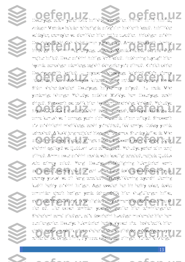 13Ossuriyaga qaram	 yerlar	 ozod	 bo‘lishni	 istar	 edilar.	 Birinchi	 bo‘lib	 Bobilda,
zodagon	
 Merodax-baladan	 rahbarligida	 qo‘zg‘olon	 boshlanib	 ketadi.	 Bobilliklar
xaldeylar,	
 arameylar	 va	 elamliklar	 bilan	 ittifoq	 tuzadilar.	 Birlashgan	 qo‘shin
Ossurlarga	
 qarshi	 Kish	 shahri	 tomon	 yurish	 qiladi.	 Ammo	 Sinaxxerib	 ulaming
birlashgan	
 qo‘shinini	 mag‘lubiyatga	 uchratadi.	 Merodax-baladan	 esa	 qochishga
majbur	
 bo‘ladi.	 Ossur	 qo‘shini	 Bobilga	 kirib	 keladi.	 Podshoning	 buyrug‘i	 bilan
isyonda	
 qatnashgan	 odamlarga	 tegishli	 ekinzorlar	 yo‘q	 qilinadi.	 Ko‘plab	 asirlar
Ossuriyaga	
 olib	 ketiladi.	 U	 poytaxtni	 Nineviyaga	 ko'chirdi.	 Ko‘p	 o‘tmay
Falastinda,	
 Ekron	 shahri	 isyon	 ko'taradi,	 uning	 ortidan	 Finikiyaning	 Tir	 va
Sidon	
 shahar-davlatlari	 Ossuriyaga	 bo‘ysunmay	 qo‘yadi.	 Bu	 orada	 Misr
yordamiga	
 ishongan	 Yahudiya	 podshosi	 Xizikiya	 ham	 Ossuriyaga	 qarshi
chiqadi.	
 Sinaxxerib	 esa	 tezlik	 bilan	 isyonlami	 bostirishga	 kirishadi.	 Yahudiya
poytaxti	
 Quddus	 (Ierusalim)	 shahri	 qamal	 qilingach,	 Xizikiya	 ossurlarga	 11
tonna	
 kumush	 va	 1 tonnaga	 yaqin	 oltin	 miqdorida	 o‘lpon	 to‘laydi.	 Sinaxxerib
o‘z	
 qo‘shinlarini	 misrliklarga	 qarshi	 yo‘naltiradi,	 ikki	 armiya	 Eltekey	 yonida
uchrashadi.	
 Afsuski	 jang	 natijalari	 bizga	 ma’lum	 emas.	 Shunday	 bo‘lsa-da	 Misr
qo‘shini	
 ortga	 qaytib	 ketadi.	 So‘ngra	 podsho	 Sinaxxerib	 isyon	 ko‘targan	 Ekron
shahrini	
 egallaydi	 va	 Quddusni	 uzoq	 qamal	 qiladi.	 Yahudiya	 yerlari	 talon-taroj
qilinadi.	
 Ammo	 ossur	 qo‘shini	 orasida	 vabo	 kasalligi	 tarqaladi,	 natijada	 Quddus
zabt	
 etilmay	 qoladi.	 Yangi	 Ossuriya	 podsholigining	 hukmdorlari	 semit
qabilalaridan,	
 arameylardan	 bo‘lgani	 uchun	 butun	 davlatda	 va	 Mesopotamiyada
aramey	
 yozuvi	 va	 tili	 keng	 tarqaladi.	 Ossuriyaliklaming	 tayanchi	 ularning
kuchli	
 harbiy	 qo‘shini	 bo‘lgan.	 Agar	 avvalari	 har	 bir	 harbiy	 askar,	 davlat
tomonidan	
 ajratib	 berilgan	 yerda	 dehqonchilik	 bilan	 shug‘ullangan	 bo‘lsa,
endilikda	
 Yangi	 Ossuriya	 podsholigida	 harbiylar	 mamlakat	 xazinasidan	 maosh
olar	
 edi.	 Ular	 asosan	 temirdan	 yasalgan	 qurollar	 bilan	 ta’minlanganlar.
Shaharlami	
 qamal	 qiladigan,	 qal’a	 devorlarini	 buzadigan	 moslamalar	 bilan	 ham
qurollanganlar.	
 Ossuriya	 hukmdorlari	 harbiy	 siyosati	 o‘ta  	  beshafqatlik	 bilan
ajralib	
 turgan,	 qarshilik	 qilgan	 shaharlar	 aholisi	 qilichdan	 o ‘tkazilgan.	 Isyon
rahbarlari	
 esa	 asirga	 olinib,	 qiynoqqa	 solinib,	 qatl	 qilingan.	 Bundan	 ko‘zlangan 