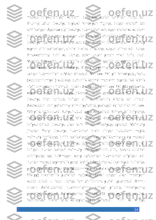 14maqsad bo‘ysundirilgan	 xalqlami	 qo'rquvda	 saqlab	 turishdan	 iborat	 edi.
Shuning	
 uchun	 Ossuriya	 poytaxti	 Nineviyani	 “Qonga	 botgan	 shahar”	 deb
ta’riflashgan.	
 Agar	 aw	 algi	 Ossuriya	 hukmdorlari	 zabt	 etgan	 shahar	 va	 xalqlami
bosh	
 xudolarini	 xurmat	 yuzasidan	 ular	 sharafiga	 qurbonliklar	 keltirishsa,	 Yangi
Ossuriya	
 hukmdorlari	 aksincha	 zabt	 etgan	 xalqlami	 ibodatxonalarini	 butunlay
vayron	
 qilib	 tashlashgan,	 aholisi	 boshqa	 o‘lkalarga	 surgun	 qilinar	 edi.	 Bunga
Sinaxxeribning	
 Bobil	 va	 Elamga	 qarshi	 urushi	 yorqin	 misol	 bo‘la	 oladi.
Masalan	
 Sinaxxerib	 uzoq	 qarshilik	 qilgan	 Bobilni	 egallab	 uni	 vayron	 qiladi	 va
shahar	
 suvga	 bostiriladi.	 Ossuriya	 Kichik	 Osiyoning	 janubi-sharqiy	 qismlari
ustidan	
 hukmronlikni	 qoMdan	 chiqaradi.	 Mil.	 avv.	 681	 yili	 Nineviyada,	 Nabu
(xattotlar	
 homiysi	 ) xudosiga	 qurbonlik	 keltirish	 marosimi	 paytida	 ikki	 kichik
o‘g‘li	
 tomonidan	 o ‘Idiriladi.	 Podsho	 Asarxaddon	 (mil.	 avv.	 680-669	 yy)davrida
vayron	
 qilingan	 Bobil	 qayta	 tiklanadi.	 Bobil	 garchand	 qaram	 bo‘lsa-da,
Ossuriya	
 bilan	 ittifoqda	 bo‘lgan	 alohida	 podsholik	 sifatida	 tan	 olinadi.
Asarxaddon	
 Eron	 yerlarining	 shimoliyg‘arbida	 yashagan	 skiflar	 bilan	 mil.	 avv.
672-yilda	
 ittifoq	 tuzdi.	 Suriya	 hududi	 qayta	 zabt	 etiladi.	 So‘ngra	 Nil	 bo‘ylariga
harbiy	
 yurish	 uyushtiriladi	 va	 ichki	 urushlardan	 charchagan	 Misr	 vaqtincha
bo‘ysundiriladi.	
 Ossuriya	 ulkan	 ko‘p	 millatli	 imperiyaga	 aylanadi.	 Ma’muriy
jihatdan	
 Yangi	 Ossuriya	 hukmdorlari	 bosib	 olingan	 hududlami	 mayda
ma’muriy	
 birliklarga	 bo‘lib	 tashlashganlar.	 Ossuriyaliklaming	 asosiy	 maqsadi
kelajakda	
 bu	 hududlami	 imperiya	 tarkibidan	 ajralib	 chiqishini	 oldini	 olish
bo‘lgan.	
 Bundan	 tashqari	 ma’muriy	 birliklarga	 noib	 qilib,	 farzand	 qoldirish
qobiliyatiga	
 ega	 boMmagan	 saroy	 og‘alaridan	 hukmdorlar	 qo‘yilgan	 edi.
Bundan	
 maqsad	 keyinchalik	 yangi	 kichik	 hukmdorlar	 sulolasi	 paydo	 bo'lishiga
yo‘l	
 qo‘ymaslik	 bo‘lgan.	 Asarxaddonning	 vorisi	 Ashshurbanipal	 (mil.	 avv.	 669-
629-yy)	
 bosqinchilik	 yurishlari	 natijasida	 tashkil	 topgan	 ulkan	 imperiyani
saqlab	
 qoladi.	 U	 hatto	 Elamga	 ham	 g‘olibonona	 yurish	 uyushtiradi.	 Ammo
podsho	
 Ashshubanipal	 hukmronligining	 so‘nggi	 yillarida	 imperiyaning
yemirilishi	
 boshlandi.	 Ashshurbanipal	 mil.	 avv.	 627-	 yilda	 vafot	 etdi.	 Janubda
Nabopalasar	
 boshchiligida	 xaldeylar	 isyon	 ko‘taradi.	 	 Bobil	 va	 Midiya 
