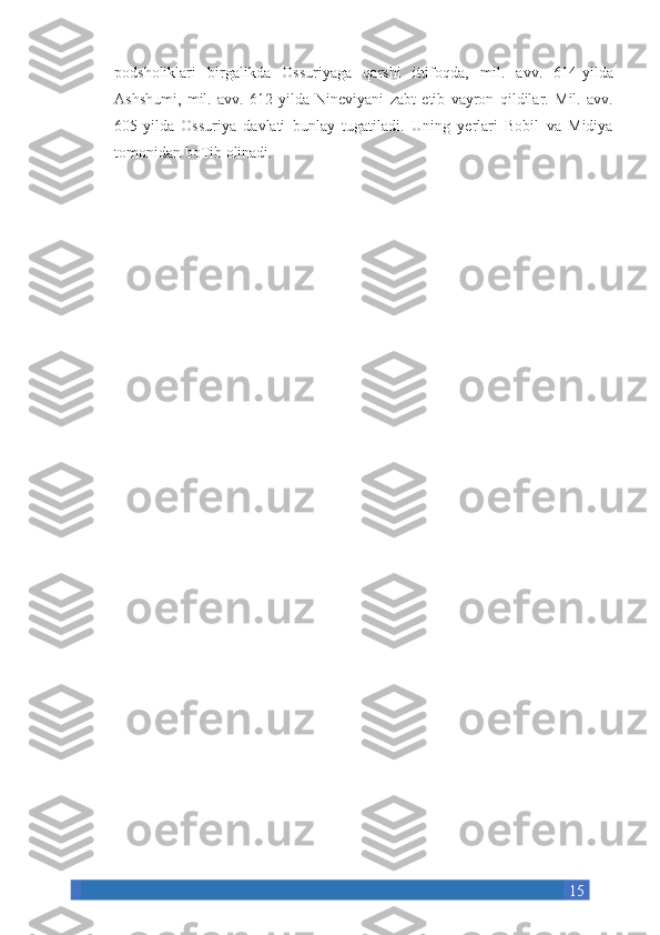 15podsholiklari birgalikda	 Ossuriyaga	 qarshi	 ittifoqda,	 mil.	 avv.	 614-yilda
Ashshumi,	
 mil.	 avv.	 612-yilda	 Nineviyani	 zabt	 etib	 vayron	 qildilar.	 Mil.	 avv.
605-yilda	
 Ossuriya	 davlati	 bunlay	 tugatiladi.	 Uning	 yerlari	 Bobil	 va	 Midiya
tomonidan	
 boTib	 olinadi. 