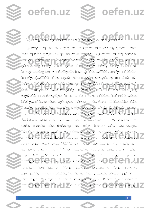 162.Qadimgi Ossuriya davlatida harbiy islohotlar va harbiy qo’shin
     Qadimgi	 dunyoda	 juda	 ko’p	 qudratli	 bosqinchi	 davlatlar	 bo’lgan,lekin	 ulardan
hech	
 qaysi	 biri	 qariyb	 1300	 yil	 davomida	 bosqinchilik	 yurishini	 davomiy	 ravishda
amalga	
 oshirmagan.	 Ossuriya	 bunchalik	 uzoq	 muddat	 qudratli	 davlatga
aylanishining	
 asosiy	 sababi	 aynan	 o’sha	 davrda	 doimiy	 harbiy	 islohot	 va
kashfiyotlarning	
 amalga	 oshirilganligidadir.	 Qo’shin	 tuzilishi	 Ossuriya	 qo‘shinlari
ierarxiyasi(tuzilishi)	
 o‘sha	 paytda	 Mesopotamiya	 armiyalariga	 xos	 tipda	 edi.
Hukmronligi	
 xudolar	 tomonidan	 berilgan	 ( diniy	 e’tiqodlarda	 shunday	 qaralgan)
shoh	
 imperiyaning	 butun	 armiyasiga	 qo‘mondon	 bo‘lar	 edi.	 Agar	 shoh	 jang
maydonida	
 qatnashmaydigan	 bo‘lsa,	 u o‘z	 o’rniga	 qo‘shinni	 boshqarish	 uchun
ba’zi	
 yuqori	 lavozimlarni	 tayinlagan.	 Hukmdor	 Tiglat-Pileser	 III	 islohotidan	 oldin
Ossuriya	
 armiyasi	 Mesopotamiya	 armiyalariga	 juda	 o‘xshardi.	 Askarlar	 asosan
hosilni	
 yig‘ish	 uchun	 o‘z	 dalalariga	 qaytib	 kelishlari	 kerak	 bo‘lgan	 fermerlar	 edi.
Professional	
 askarlar	 shoh,	 zodagonlar,	 mansabdorlarni	 himoya	 qiladigan	 bir
nechta	
 soqchilar	 bilan	 cheklangan	 edi,	 xolos.	 Shuning	 uchun	 ular	 vaziyat
jiddiylashmaguncha	
 urushga	 yuborilmagan	 .Ammo	 islohotdan	 so’ng	 ossuriya
armiyasi	
 soni	 va	 sifati	 keskin	 ortdi.	 Jumladan,	 podsho	 Salamansar	 III	 Suriyaga
qarshi	
 qilgan	 yurishlarida	 120.000	 kishilik	 armiyasi	 borligi	 bilan	 maqtangan.
Bunday	
 ko‘p	 sonli	 qo‘shin	 to‘plash	 zabt	 etilgan	 xalqlardan	 askarlar	 olishni	 talab
qilgan.	
 Katta	 qo‘shinga	 ko‘proq	 oziq-ovqat	 va	 ta’minot	 ham	 kerak	 bo‘lgan	 va
buning	
 uchun	 ossuriyaliklar	 harbiy	 yurishdan	 oldin	 qo‘shin	 uchun	 zarur	 bo‘lgan
narsalarni	
 tayyorlaganlar.	 Yangi	 yurishga	 tayyorgarlik	 Yangi	 yurishga
tayyorgarlik,	
 birinchi	 navbatda,	 belgilangan	 harbiy	 bazada	 askarlar	 yig‘ilishini
talab	
 qilgan.	 Ossuriya	 hududida	 Naynavo,	 Kalxu	 yoki	 Xorsobod	 kabi	 askarlar
to‘planadigan	
 joylar	 bo‘lgan.	 Ba’zi	 holatlarda	 yig‘ilish	 joylari	 harbiy	 yurishga 