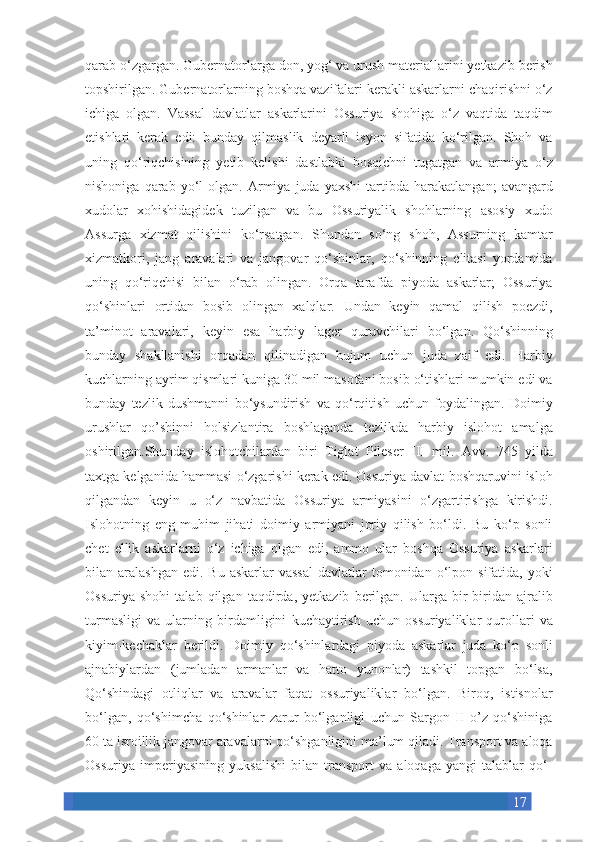 17qarab o‘zgargan.	 Gubernatorlarga	 don,	 yog‘	 va	 urush	 materiallarini	 yetkazib	 berish
topshirilgan.	
 Gubernatorlarning	 boshqa	 vazifalari	 kerakli	 askarlarni	 chaqirishni	 o‘z
ichiga	
 olgan.	 Vassal	 davlatlar	 askarlarini	 Ossuriya	 shohiga	 o‘z	 vaqtida	 taqdim
etishlari	
 kerak	 edi:	 bunday	 qilmaslik	 deyarli	 isyon	 sifatida	 ko‘rilgan.	 Shoh	 va
uning	
 qo‘riqchisining	 yetib	 kelishi	 dastlabki	 bosqichni	 tugatgan	 va	 armiya	 o‘z
nishoniga	
 qarab	 yo‘l	 olgan.	 Armiya	 juda	 yaxshi	 tartibda	 harakatlangan;	 avangard
xudolar	
 xohishidagidek	 tuzilgan	 va	 bu	 Ossuriyalik	 shohlarning	 asosiy	 xudo
Assurga	
 xizmat	 qilishini	 ko‘rsatgan.	 Shundan	 so‘ng	 shoh,	 Assurning	 kamtar
xizmatkori,	
 jang	 aravalari	 va	 jangovar	 qo‘shinlar,	 qo‘shinning	 elitasi	 yordamida
uning	
 qo‘riqchisi	 bilan	 o‘rab	 olingan.	 Orqa	 tarafda	 piyoda	 askarlar;	 Ossuriya
qo‘shinlari	
 ortidan	 bosib	 olingan	 xalqlar.	 Undan	 keyin	 qamal	 qilish	 poezdi,
ta’minot	
 aravalari,	 keyin	 esa	 harbiy	 lager	 quruvchilari	 bo‘lgan.	 Qo‘shinning
bunday	
 shakllanishi	 orqadan	 qilinadigan	 hujum	 uchun	 juda	 zaif	 edi.	 Harbiy
kuchlarning	
 ayrim	 qismlari	 kuniga	 30	 mil	 masofani	 bosib	 o‘tishlari	 mumkin	 edi	 va
bunday	
 tezlik	 dushmanni	 bo‘ysundirish	 va	 qo‘rqitish	 uchun	 foydalingan.	 Doimiy
urushlar	
 qo’shinni	 holsizlantira	 boshlaganda	 tezlikda	 harbiy	 islohot	 amalga
oshirilgan.Shunday	
 islohotchilardan	 biri	 Tiglat	 Pileser	 III	 mil.	 Avv.	 745	 yilda
taxtga	
 kelganida	 hammasi	 o‘zgarishi	 kerak	 edi.	 Ossuriya	 davlat	 boshqaruvini	 isloh
qilgandan	
 keyin	 u o‘z	 navbatida	 Ossuriya	 armiyasini	 o‘zgartirishga	 kirishdi.
Islohotning	
 eng	 muhim	 jihati	 doimiy	 armiyani	 joriy	 qilish	 bo‘ldi.	 Bu	 ko‘p	 sonli
chet	
 ellik	 askarlarni	 o‘z	 ichiga	 olgan	 edi,	 ammo	 ular	 boshqa	 Ossuriya	 askarlari
bilan	
 aralashgan	 edi.	 Bu	 askarlar	 vassal	 davlatlar	 tomonidan	 o‘lpon	 sifatida,	 yoki
Ossuriya	
 shohi	 talab	 qilgan	 taqdirda,	 yetkazib	 berilgan.	 Ularga	 bir-biridan	 ajralib
turmasligi	
 va	 ularning	 birdamligini	 kuchaytirish	 uchun	 ossuriyaliklar	 qurollari	 va
kiyim-kechaklar	
 berildi.	 Doimiy	 qo‘shinlardagi	 piyoda	 askarlar	 juda	 ko‘p	 sonli
ajnabiylardan	
 (jumladan	 armanlar	 va	 hatto	 yunonlar)	 tashkil	 topgan	 bo‘lsa,
Qo‘shindagi	
 otliqlar	 va	 aravalar	 faqat	 ossuriyaliklar	 bo‘lgan.	 Biroq,	 istisnolar
bo‘lgan,	
 qo‘shimcha	 qo‘shinlar	 zarur	 bo‘lganligi	 uchun	 Sargon	 II	 o’z	 qo‘shiniga
60	
 ta	 isroillik	 jangovar	 aravalarni	 qo‘shganligini	 ma’lum	 qiladi.	 Transport	 va	 aloqa
Ossuriya	
 imperiyasining	 yuksalishi	 bilan	 transport	 va	 aloqaga	 yangi	 talablar	 qo‘- 