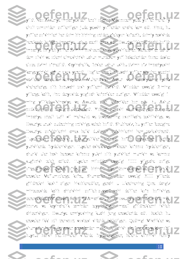 18yildi. Neo-Assuriya	 imperiyasidan	 farqli	 o‘laroq	 Mesopotamiyada	 yo‘llar	 mahalliy
aholi	
 tomonidan	 qo‘llanilgan	 juda	 yaxshi	 yo‘llardan	 ancha	 kam	 edi.	 Biroq,	 bu
yo‘llar	
 qo‘shinlari	 har	 doim	 bir-birining	 ortidan	 g‘alayon	 ko‘tarib,	 doimiy	 ravishda
harakatda	
 bo‘lgan	 imperiya	 uchun	 etarli	 emas	 edi.	 Ossuriyaliklar	 birinchi	 bo‘lib
imperiya	
 bo‘ylab	 yo‘llar	 tizimini	 boshqardilar	 va	 yaxshiladilar.	 Xabarchilar	 uchun
dam	
 olishi	 va	 otlarni	 almashtirish	 uchun	 muntazam	 yo‘l	 bekatlaridan	 iborat	 davlat
aloqa	
 tizimi	 o‘rnatildi.	 Keyinchalik,	 forslar	 uchun	 ushbu	 tizimn	 o‘z	 imperiyasini
kengaytirishi	
 uchun	 asos	 yaratdi.	 Tog‘lar	 orqali	 o‘tuvchi	 yo‘llar	 sayohat	 vaqtini
sezilarli	
 darajada	 kamaytirdi.	 Muhandislar	 Assur	 va	 Nineviyaning	 yirik
shaharlariga	
 olib	 boruvchi	 tosh	 yo‘llarni	 qurishdi.	 Miloddan	 avvalgi	 2-ming
yillarga	
 kelib,	 Frot	 daryosida	 yog‘och	 ko‘priklar	 qurilgan.	 Miloddan	 avvalgi	 1-
ming	
 yillikda	 Nineviya	 va	 Assurda	 tosh	 ko‘priklar	 bor	 edi.	 Bu	 Ashur
podsholigining	
 boyligini	 ko‘rsatardi.	 Yo‘llar	 qurilishi	 va	 rivojlangan	 transport
imperiya	
 orqali	 turli	 xil	 mahsulot	 va	 tovarlarning	 osonlikcha	 tashilishiga	 va
Ossuriya	
 urush	 qudratining	 ortishiga	 sabab	 bo‘ldi.	 Shubhasiz,	 bu	 yo‘llar	 faqatgina
Ossuriya	
 qo‘shinlarini	 emas	 balki	 dushman	 qo‘shinlarini	 ham	 tezlashtirardi.
Tuyalardan	
 foydalanish	 Ossuriyaliklar	 birinchi	 bo‘lib	 tuyalardan	 harbiy
yurishlarda	
 foydalanishgan.	 Tuyalar	 eshaklarga	 nisbatan	 ko‘proq	 foydalanilgan,
chunki	
 ular	 besh	 baravar	 ko‘proq	 yukni	 olib	 yurishlari	 mumkin	 va	 kamroq
sug‘orish	
 talab	 etiladi.	 Tuyalar	 miloddan	 avvalgi	 1000	 yilgacha	 qo‘lga
o‘rgatilmagan.	
 Qo‘lga	 o‘rgatilgan	 birinchi	 tuya	 dromedariya	 edi.	 G‘ildirakli
aravalar	
 Ma’lumotlarga	 ko‘ra,	 Shumerlar	 miloddan	 avvalgi	 3000	 yillarda
g‘ildirakni	
 kashf	 qilgan	 hisoblanadilar,	 garchi	 u	 Ukrainaning	 Qora	 dengiz
mintaqasida	
 kelib	 chiqishini	 qo‘llab-quvvatlovchi	 dalillar	 ko‘p	 bo‘lishiga
qaramasdan	
 (Volchover,	 Scientific	 Amerikan,	 2012).	 ossuriylar	 birinchi	 marta	 mis,
bronza	
 va	 keyinchalik	 temirdan	 tayyorlangan	 metall	 g‘ildiraklarni	 ishlab
chiqarishgan.	
 Ossuriya	 armiyasining	 kuchi	 jang	 aravalarida	 edi.	 Dastlab	 bu
aravalar	
 ikki	 otli	 transport	 vositasi	 sifatida	 ishlatilgan.	 Qadimgi	 Misrliklar	 va
shumerlar	
 harbiy	 jangovar	 aravalardan	 mobil	 o‘t	 ochish	 platformalar	 yoki	 mobil
buyruq	
 berish	 platformalari	 sifatida	 foydalanganlar;	 baland	 ko‘rinish	 harbiy 