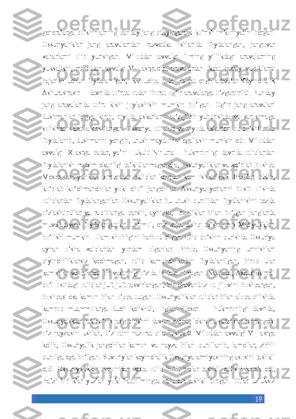 19generalarga qo‘shinlarning	 qanday	 jang	 qilayotganini	 ko‘rish	 imkoniyatini	 bergan.
Ossuriyaliklar	
 jang	 aravalaridan	 razvedka	 ishlarida	 foydalangan,	 jangovar
xabarlarni	
 olib	 yurishgan.	 Miloddan	 avvalgi	 1-ming	 yillikdagi	 aravalarning
yuksalishi,	
 miloddan	 avvalgi	 VII	 asrgacha,	 aravalardan	 faqat	 harbiy	 vazifalarni
bajarish	
 uchun	 foydalanilgan;	 Ikki-uchta	 otdan	 iborat	 engil	 aravalar	 Keyinchalik
Ashurasirasir	
 II davrida	 to‘rtta	 otdan	 iborat	 og‘ir	 aravalarga	 o‘zgartirildi.	 Bunday
jang	
 aravalarida	 to’rt	 kishi	 joylashishi	 mumkin	 bo‘lgan.	 Og‘ir	 jang	 aravalari
dushmanlar	
 ichiga	 kirib,	 piyoda	 askarlarni	 to‘zg‘itib	 yuborishda	 va	 sarosimaga
solishda	
 ishlatila	 boshlangan.	 Ossuriya	 otliqlari	 va	 piyoda	 askarlari	 bu	 bo‘shliqdan
foydalanib,	
 dushmanni	 yengib,	 urush	 maydonini	 egallashi	 mumkin	 edi.	 Miloddan
avvalgi	
 IX	 asrga	 qadar,	 ya’ni	 Tukulti-Ninurta	 II	 hukmronligi	 davrida	 otliqlardan
foydalanish	
 muhim	 ekanligi	 ta’kidlanmaguncha,	 ossuriyaliklar	 va	 ko‘plab	 boshqa
Mesopotamiyaliklar	
 tomonidan	 otliqlar	 kamdan-kam	 ishlatilgan.	 Bundan	 oldin,
ko‘plab	
 ko‘chmanchilar	 yoki	 cho‘l	 jangchilari	 Assuriya	 yerlarini	 bosib	 olishda
otliqlardan	
 foydalanganlar.	 Ossuriyaliklar	 bu	 urush	 qurolidan	 foydlanishni	 tezda
o‘zlashtirdilar	
 va	 raqiblariga	 qarshi,	 ayniqsa,	 Eronliklar	 bilan	 bo‘lgan	 janglarda
muvafaqiyatli	
 foydalanganlar.	 Ehtimol,	 eng	 katta	 tashqi	 ta’sir	 Eron	 Midiyaliklari
bo‘lishi	
 mumkin.	 Elam	 shohligini	 barbod	 qilgan	 otliq	 qo‘shin	 qurishda	 Ossuriya
aynan	
 o‘sha	 xalqlardan	 yordam	 olganlar.	 Biroq,	 Ossuriyaning	 urinishlari
qiyinchiliklarsiz	
 kechmagan;	 otliq	 kamonchilardan	 foydalanilgan,	 biroq	 ular
kamonlar	
 va	 otlarini	 bir	 vaqtning	 o‘zida	 ishlata	 olmagan.	 Natijada,	 Ashurnasirpal
qo‘l	
 ostidagi	 otliqlar	 juft-juft	 tasvirlangan,	 bir	 chavandoz	 ot	 jilovini	 boshqargan,
boshqasi	
 esa	 kamon	 bilan	 o‘qqa	 tutgan.	 Ossuriyaliklar	 otliqlar	 bilan	 aloqa	 qilishda
kamroq	
 muammolarga	 duch	 kelishdi;	 Tiglat	 Pileser	 III	 hukmronligi	 davrida,
Ossuriyaliklar	
 juft	 bo‘lib	 jang	 qilishni	 davom	 ettirdi,	 lekin	 bu	 safar	 har	 bir	 jangchi
o‘z	
 nayzasini	 ushlab,	 o‘z	 otini	 nazorat	 qila	 boshladi.	 Miloddan	 avvalgi	 VII	 asrga
kelib,	
 Ossuriyalik	 jangchilar	 kamon	 va	 nayza	 bilan	 qurollanib,	 lamellar,	 zirhli
qurolga	
 ega	 bo‘lgan.	 Suvoriylar	 keyinchalik	 Ossuriya	 armiyasining	 asosini	 tashkil
etdi.	
 Ossuriyaliklar	 tomonidan	 katta	 otliq	 bo‘linmalar	 tashkil	 etilishi	 kerak	 edi;
Ba’zi	
 birliklar	 yuzlab	 yoki	 hatto	 mingta	 otliqdan	 tashkil	 topgan.	 Otlar	 uzluksiz 