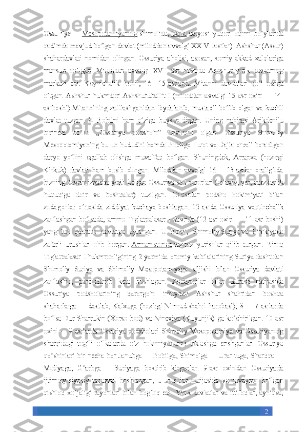 2Ossuriya   —   Mesopotamiyaning   shimolida,   Dajla   daryosi yuqori	 oqimi	 bo ylarida	ʻ
qadimda	
 mavjud	 bo lgan	 davlat	 (miloddan	 avvalgi	 XX-VIIasrlar).	 	ʻ Ashshur	 (Assur)
shahardavlati	
 nomidan	 olingan.	 Ossuriya	 aholisi,	 asosan,	 somiy-akkad	 xalqlariga
mansub	
 bo lgan.	 Miloddan	 avvalgi	 XVII	 asr	 boshida	 Ashshur	 yirik	 davlatning	ʻ
markazi	
 edi.	 Keyinchalik	 Bobil,	 16—15-asrlarda	 Mitanni	 davlatlari	 qo l	 ostiga	ʻ
o tgan.	
 Ashshur	 hukmdori	 Ashshuruballit	 I (miloddan	 avvalgi	 15-asr	 oxiri	ʻ   —	 14-
asrboshi)	
 Mitannining	 zaiflashganidan	 foydalanib,	 mustaqil	 bo lib	 olgan	 va	 kuchli	ʻ
davlat	
 tuzgan.	 U	 Bobilni	 ham	 o ziga	 buysun-dirgan.	 Uning	 nabirasi	 Arikdenilu	ʻ
birinchi	
 bo lib	 „Ossuriya	 podshohi“	 unvonini	 olgan.	 Ossuriya	 Shimoliy	ʻ
Mesopotamiyaning	
 bu-un	 hududini	 hamda	 Bobilga   Furot   va   Dajla   orqali	 boradigan
daryo	
 yo lini	 egallab	 olishga	 muvaffaq	 bo lgan.	 Shuningdek,	 Arrapxa	 (hozirgi	ʻ ʻ
Kirkuk)
 davlati	 ham	 bosib	 olingan.	 Miloddan	 avvalgi	 16—	 13-asrlar	 oralig ida	ʻ
bizning	
 davrimizgacha	 yetib	 kelgan	 Ossuriya	 sud	 qarorlari	 (oilaviy,	 yer,	 qarzdorlik
huquqiga	
 doir	 va	 boshqalar)	 tuzilgan.	 13-asrdan	 podsho	 hokimiyati	 bilan
zodagonlar	
 o rtasida	 ziddiyat	 kuchaya	 boshlagan.	 12-asrda	 Ossuriya	 vaqtinchalik	ʻ
zaiflashgan
 bo lsada,	 ammo	 Tiglatpalasar	 I davrida	 (12-asr	 oxiri	ʻ   —	 11-asr	 boshi)
yangidan	
 qudratli	 davlatga	 aylangan.	 U	 Bobil,	 Shimoliy   Suriya   va	 Finikiyada
zafarli	
 urushlar	 olib	 borgan.   Armanistonga   tez-tez	 yurishlar	 qilib	 turgan.	 Biroq
Tiglatpalasar	
 I hukmronligining	 2-yarmida	 oromiy	 kabilalarining	 Suriya	 dashtidan
Shimoliy	
 Suriya	 va	 Shimoliy	 Mesopotamiyaga	 siljishi	 bilan	 Ossuriya	 davlati
zaiflashib,	
 parchalanib	 keta	 boshlagan.	 Zodagonlar	 bilan	 kurash	 natijasida
Ossuriya	
 podsholarining	 qarorgohi	 imtiyozli	 Ashshur	 shahridan	 boshqa
shaharlarga   —	
 dastlab,	 Kalxuga	 (hozirgi   Nimrud   shahri	 harobasi),	 8   —	 7-asrlarda
bo lsa	
 Dur-Sharrukin	 (Xorso-bod)	 va	 Nineviya	 (Kuyunjik)	 ga	 ko chirilgan.	 10-asr	ʻ ʻ
oxiri   —	
 9-asrlarda	 Ossuriya	 podsholari	 Shimoliy	 Mesopotamiya	 va	 Ossuriyaning
sharqidagi	
 tog li	 o lkalarda	 o z	 hokimiyatlarini	 tiklashga	 erishganlar.	 Ossuriya	ʻ ʻ ʻ
qo shinlari	
 bir	 necha	 bor	 Janubga	ʻ   —	 Bobilga,	 Shimolga   —	 Urar-tuga,	 Sharqqa   —
Midiyaga,	
 G arbga	ʻ   —	 Suriyaga	 bostirib	 kirganlar.	 9-asr	 oxiridan	 Ossuriyada
ijtimoiy-siyosiy	
 tanazzul	 boshlangan,	 u urushlar	 natijasida	 xo-navayron	 bo lgan	ʻ
qishloq	
 xo jaligi	 rayonlari	 bilan	 bog liq	 edi.	 Yirik	 davlatlar	 va	 ittifoqlar,	 ayniqsa,	ʻ ʻ 