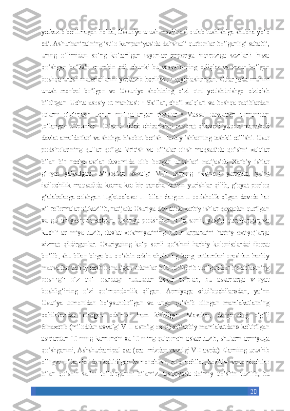 20yetkazib berilmagan	 holda,	 Ossuriya	 urush	 mashinasi	 qulab	 tushishiga	 shubha	 yo‘q
edi.	
 Ashurbanipalning	 istilo	 kampaniyasida	 dahshatli	 qurbonlar	 bo‘lganligi	 sababli,
uning	
 o‘limidan	 so‘ng	 ko‘tarilgan	 isyonlar	 imperiya	 inqiroziga	 sezilarli	 hissa
qo‘shgan	
 bo‘lishi	 mumkin	 edi,	 chunki	 bu	 vassallarning	 otliqlar	 va	 zarur	 bo‘lgan
boshqa	
 urush	 materiallarini	 yetkazib	 berilishini	 qiyinlashtirgan.	 Otlar	 juda	 muhim
urush	
 manbai	 bo‘lgan	 va	 Ossuriya	 shohining	 o‘zi	 otni	 yetishtirishga	 qiziqish
bildirgan.	
 Uchta	 asosiy	 ot	 manbasi:	 • Skiflar,	 cho‘l	 xalqlari	 va	 boshqa	 raqiblardan
otlarni	
 o‘g‘irlash	 uchun	 mo‘ljallangan	 reydlar	 • Vassal	 davlatlari	 tomonidan
to‘langan	
 o‘lponlar	 • Otlarni	 ishlab	 chiqarishni	 nazorat	 qiluvchi	 yuqori	 martabali
davlat	
 amaldorlari	 va	 shohga	 hisobot	 berish	 Harbiy	 ishlarning	 tashkil	 etilishi.	 Osur
podsholarining	
 qullar	 qo‘lga	 kiritish	 va	 o‘ljalar	 olish	 maqsadida	 qo‘shni	 xalqlar
bilan	
 bir	 necha	 asrlar	 davomida	 olib	 borgan	 urushlari	 natijasida	 Xarbiy	 ishlar
g‘oyat	
 yuksalgan.	 Miloddan	 avvalgi	 VIII	 asrning	 ikkinchi	 yarmida,	 ya’ni
istilochilik	
 maqsadida	 ketma-ket	 bir	 qancha	 harbin	 yurishlar	 qilib,	 g‘oyat	 porloq
g‘alabalarga	
 erishgan	 Tiglatpalasar	 III	 bilan	 Sargon	 II podsholik	 qilgan	 davrda	 har
xil	
 reformalar	 o‘tkazilib,	 natijada	 Osuriya	 davlatida	 xarbiy	 ishlar	 qaytadan	 qurilgan
va	
 gullab-yashnab	 ketgan.	 Osuriya	 podsholari	 ko‘p	 sonli,	 yaxshi	 qurollangan	 va
kuchli	
 ar¬miya	 tuzib,	 davlat	 xokimiyatining	 butun	 apparatini	 harbiy	 extiyojlarga
xizmat	
 qildirganlar.	 Osuriyaiing	 ko‘p	 sonli	 qo‘shini	 harbiy	 kolonistlardai	 iborat
bo‘lib,	
 shu	 bilan	 birga	 bu	 qo‘shin	 erkin	 aholining	 keng	 qatlamlari	 orasidan	 harbiy
maqsadlar	
 uchuy	 terib	 olinadigan	 odamlar	 bilan	 to‘ldirib	 turilgan	 har	 bir	 oblastning
boshlig‘i	
 o‘z	 qo‘l	 ostidagi	 hududdan	 askar	 to‘plab,	 bu	 askarlarga	 viloyat
boshlig‘ining	
 o‘zi	 qo‘mondonlik	 qilgan.	 Armiyaga	 «ittifoqchilar»dan,	 ya’nn
Osuriya	
 tomonidan	 bo‘ysundirilgan	 va	 unga	 qo‘shib	 olingan	 mamlakatlarning
qabilalaridan	
 olingan	 odamlar	 ham	 kiritilgan.	 Masalan,	 Sargonning	 o‘g‘li
Sinaxerib	
 (miloddan	 avvalgi	 VIII	 asrniig	 oxiri)	 «G‘arbiy	 mamlakatdan»	 keltirilgan
asirlardan	
 10	 ming	 kamonchi	 va	 10	 ming	 qalqonchi	 askar	 tuzib,	 shularni	 armiyaga
qo‘shganini,	
 Ashshurbanipal	 esa	 (era¬mizdan	 avvalgi	 VII	 asrda)	 Elamiing	 urushib
olingan	
 o‘lka-	 laridan	 keltirilgan	 kamonchilar,	 qalqonchilar,	 kosiblar	 va	 temirchilar
bilan	
 qo‘shin	 safini	 to‘ldirganini	 bilamiz.	 Osuriyada	 doimiy	 qo‘shin	 tuzilib,	 bu 