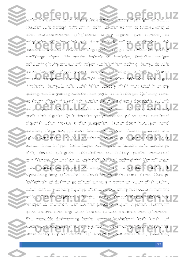 22san’ati o‘sha	 zamon	 uchun	 g‘oyat	 yuksak	 darajada	 taraqqiy	 qilganligini	 ko‘rsatadi.
Ossurlar	
 qal’a	 tipidagi,	 to‘rt	 tomoni	 qalin	 devorlar	 va	 minora	 (qorovulxona)lar
bilan	
 mustahkamlangan	 qo‘rg‘onlarda	 doimiy	 lagerlar	 qura	 bilganlar,	 bu
qo‘rg‘onlar	
 esa	 to‘rtburchak	 yoki	 doira	 shaklida	 bo‘lgan.	 Istehkomlar	 qurish
texnikasini	
 eronliklar	 ossurlardan	 o‘rganganlar,	 so‘ngra	 u eronliklardan	 qadimgi
rimliklarga	
 o‘tgan.	 Bir	 qancha	 joylarda	 va	 jumladan,	 Zanjirlida	 topilgan
qal’alarning	
 hozirgacha	 saqlanib	 qolgan	 xarobalari	 ham	 qadimgi	 Osuriya¬da	 qal’a
qurish	
 texnikasi	 g‘oyat	 yuksak	 darajada	 bo‘lganligini	 ko‘rsatadi.	 Yaxshn
mustahkamlangan	
 qal’alarning	 bo‘lishi	 qamal	 qurollari	 ishlatishni	 talab	 qilgan.
Binobarin,	
 Osuriyada	 qal’a	 qurish	 ishlari	 taraqqiy	 qilishi	 munosabati	 bilan	 eng
qadimgi	
 «artilleriya»ning	 kurtaklari	 ham	 paydo	 bo‘la	 boshlagan.	 Qal’aning	 qamal
va	
 shturm	 qilinishini	 tasvirlovchi	 suratlar	 Ossuriyadagi	 saroy	 devorlarida	 saqlanib
qolgan.	
 Qamal	 qilingan	 qal’a	 atrofini	 odatda	 tuproqdan	 do‘nglik	 qilib	 va	 xandaq
qazib	
 o‘rab	 olganlar.	 Qal’a	 devorlari	 yoniga	 taxtadan	 yul	 va	 qamal	 qurollarini
o‘rganish	
 uchun	 maxsus	 so‘rilar	 yasaganlar.	 Osurlar	 devor	 buzadigan	 qamal
qurollari,	
 o‘ziga	 xos,	 g‘ildirakli	 taranlar	 ishlatganlar.	 Taranning	 devorni	 urib
ag‘daradigan	
 qismi	 temir	 bi¬lan	 qoplangan	 va	 zanjirga	 osilgan	 katta	 va	 yo‘g‘on
xaridan	
 iborat	 bo‘lgan.	 Osilib	 turgan	 xarini	 askarlar	 tebratib	 qal’a	 devorlariga
o‘rib,	
 devorni	 qulatganlar.	 ishlatiladigan	 shu	 ibtidoiy	 qurollar	 namunasini
eronliklar	
 ossurlardan	 olganlar,	 keyinchalik	 bu	 qurol	 qadimgi	 rimliklar	 qo’llangan
mukammalroq	
 qurollarga	 asos	 qilib	 olingan	 bo’lishi	 mumkin	 ehtimol.	 Istilochilik
siyosatining	
 keng	 qo‘llanilishi	 natijasida	 harbiy	 san’at	 ancha	 o‘sgan.	 Ossuriya
lashkarboshilari	
 dushmaniga	 ro‘baro‘dan	 va	 yon	 tomondan	 xujum	 qilish	 usulini,
butun	
 front	 bo‘ylab	 keng	 hujumga	 o‘tishda	 bu	 usullarning	 har	 ikkalasini	 ham	 bnr
yo‘la	
 qo‘llanishni	 bilganlar.	 Ko‘pincha	 ossuriyaliklar	 turli	 «harbiy	 hiylalar»	 ham
ishlatganlar,	
 chunonchi,	 ular	 dushmanga	 kechasi	 hujum	 qilganlar.	 Dushmanni
qirish	
 taktikasi	 bilan	 birga	 uning	 tinkasini	 qurutish	 taktikasini	 ham	 qo‘llaganlar.
Shu	
 maqsadda	 dushmanning	 barcha	 kommunikatsiyalarini	 kesib	 ketish,	 uni
suvdan,	
 oziqovqat	 keltirish	 va	 harbiy	 yordam	 olnish	 imkonnyatidan	 mahrum	 qilish
uchun	
 harbiy	 otryadlar	 hamma	 tog‘	 dovonlarini,	 suv	 manba’larini,	 quduqlarni, 