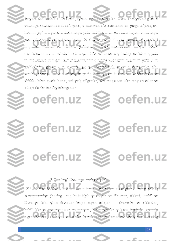 23daryolardan kechib	 o‘tiladigan	 joylarni	 egallab	 olganlar.	 Ossur	 armiyasining	 katta
ustunliga	
 shundan	 iborat	 bo‘lganki,	 u dushman	 o‘z	 kuchlarini	 bir	 yerga	 to‘plab,	 es-
hushini	
 yig‘ib	 olguncha	 dushmanga	 juda	 dadillik	 bilan	 va	 qattiq	 hujum	 qilib,	 unga
yashin	
 tezligida	 zarba	 bera	 olgan.	 Oshshurbanipal	 (miloddan	 avvalgi	 VII	 asrlar)
tog‘lardan	
 iborat	 va	 hamma	 yo‘llardan	 o‘tish	 mashaqqatli	 bo‘lgan	 Elam
mamlakatini	
 bir	 on	 ichida	 bosib	 olgan.	 O‘z	 zamonasidagi	 harbiy	 san’atning	 juda
mohir	
 ustalari	 bo‘lgan	 osurlar	 dushmanning	 harbiy	 kuchlarini	 batamom	 yo‘q	 qilib
tashlashning	
 g‘oyat	 katta	 axamiyatga	 ega	 ekanini	 juda	 yaxshi	 tushunganlar.	 Shu
sababli,	
 Osuriya	 qo‘shinlari	 jangda	 qattiq	 zarba	 yegan	 dushmanni	 ketidan	 jadal	 va
shiddat	
 bilan	 quvib	 borib,	 uni	 yo'q	 qilganlar,	 shu	 maqsadda	 ular	 jang	 aravalar	 va
otliq	
 askarlardan	 foydalanganlar.
        
                          3.Qadimgi Ossuriya ma’daniyati
OSSURIYA	
 MADANIYATI	 —	 qadimda	 (miloddan	 avvalgi	 4-1-ming	 yillik)
Mesopotamiya	
 (hozirgi	 Iroq	 hududi)da	 yashagan	 va	 Shumer,	 Akkad,	 Bobil	 va
Ossuriya	
 kabi	 yirik	 davlatlar	 barpo	 etgan	 xalqlar	 —	 shumerlar	 va	 akkadlar,
bobilliklar	
 va	 ossuriyaliklar	 madaniyati;	 bir	 tomondan	 yuksak	 darajada	 taraqqiy
etgan	
 ilm-fan,	 adabiyot	 va	 san’at	 hamda	 boshqa	 tomondan	 diniy	 mafkuraning 