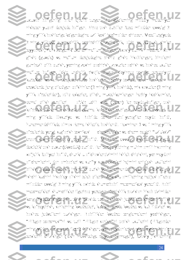 24ustuvor bo’lganligi	 bilan	 ajralib	 turgan.	 Bu	 xalqlarning	 moddiy	 madaniyati
nisbatan	
 yuqori	 darajada	 bo’lgan.	 Biroq	 tosh	 qurollar	 faqat	 miloddan	 avvalgi	 3-
ming	
 yillik	 boshlariga	 kelgandagina	 uzil-kesil	 iste’moldan	 chiqqan.	 Metallurgiyada
3-ming	
 yilliqda	 quymachilik,	 temirchilik,	 zarbchilik,	 oltin	 va	 kumush	 simlar
tayyorlash,	
 nafis	 zargarlik	 usullari	 ma’lum	 bo’lgan.	 Asosiy	 qurilish	 materiali	 xom
g’isht	
 (guvala)	 va	 ma’lum	 darajadagina	 pishiq	 g’isht	 hisoblangan;	 binolarni
gumbazli	
 qilib	 qurish,	 yerning	 zaxini	 qochirish,	 zovurlar	 ochish	 va	 boshqa	 usullar
ma’lum	
 bo’lgan,	 lekin	 unchalik	 rivojlanmagan.	 Keyinroq	 texnika	 taraqqiyoti
kurtaklari	
 sezilarli	 darajada	 Burta	 boshlagan.	 Harbiy	 texnika	 takomillashgan	 —
aravalarda	
 jang	 qiladigan	 qo’shinlar	 (2-ming	 yillik	 boshida),	 mis	 sovutlar	 (2-ming
yillik	
 o’rtalaridan),	 otliq	 askarlar,	 qilich,	 mustahkamlangan	 harbiy	 istehkomlar,
qamal	
 qilish	 qurollari	 —	 o’tkir	 uchli	 xoda	 (Taran)	 lar	 paydo	 bo’lgan,	 tosh
ko’priklar,	
 charm	 meshlardan	 qalqma	 ko’priklar	 qurilgan.	 Miloddan	 avvalgi	 1-
ming	
 yillikda	 Ossuriya	 va	 Bobilda	 temir	 qurol-yarog’lar	 paydo	 bo’ldi,
hunarmandchilikda	
 olmos	 Parma	 ishlatila	 boshlandi.	 Taxminan	 2 va	 1 ming	 yillik
o’rtalarida	
 yangi	 sug’orish	 texnikasi	 —	 charxpalaklar	 va	 charm	 paqirli	 “uzluksiz”
arqon	
 suv	 chiqargichlar	 paydo	 bo’ldi.	 Miloddan	 avvalgi	 7-asrda	 Ossuriyada
dastlabki	
 tosh	 quvur	 (akveduk)	 qurildi.	 Fan	 taraqqiyotining	 muhim	 omili	 insonning
xo’jalik	
 faoliyati	 bo’ldi,	 chunki	 u o’lchovlar	 tizimini	 ishlab	 chiqishni,	 yer	 maydoni
o’lchamlarini,	
 don	 omborlari	 va	 sun’iy	 suv	 havzalari	 hajmini	 aniqlash	 usullarini
bilishni,	
 kanallar	 qazish,	 imoratlar	 qurish	 va	 hunarmandchilikda	 band	 bo’ladigan
ishchi	
 kuchini	 hisoblay	 olishni	 talab	 qilardi.	 Ana	 shu	 omillarning	 natijasi	 o’laroq
miloddan	
 avvalgi	 3-ming	 yillik	 oxirida	 shumerbobil	 matematikasi	 yaratildi.	 Bobil
matematiklari	
 shumerliklar	 ilgariroq	 yaratgan	 oltmishlik	 pozision	 hisob	 tizimidan
keng	
 foydalanishgan;	 shu	 tizim	 asosida	 turli	 hisoblash	 jadvallari:	 sonlarni	 bo’lish
va	
 ko’paytirish,	 sonlarning	 kvadratlari,	 kublari	 hamda	 kvadrat	 va	 kub	 ildizlari	 va
boshqa	
 jadvallarni	 tuzishgan.	 Bobilliklar	 kvadrat	 tenglamalarni	 yechishgan,
“Pifagor	
 teoremasi”ni	 va	 turli	 “Pifagor	 sonlari”ni	 topish	 usullarini	 (Pifagordan
ming	
 yildan	 ortiq	 vaqt	 ilgari)	 bilishgan;	 yer	 maydonlari,	 joylar,	 ayrim	 binolar
tarxlarini	
 chizishgan	 (lekin	 masshtabga	 rioya	 qilishmagan),	 fazoviy	 jismlarning 