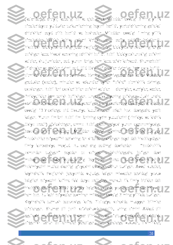 26(kalendar)ga ehtiyoj	 kattaligi	 bo’lsa	 ajab	 emas.	 Miloddan	 avvalgi	 2-ming	 yillik
o’rtalaridayoq	
 yulduzlar	 turkumlarining	 bayoni	 berildi,	 yoritqichlarning	 geliakal
chiqishlari	
 qayd	 qilib	 borildi	 va	 boshqalar.	 Miloddan	 avvalgi	 1-ming	 yillik
o’rtalaridan	
 boshlab	 kabisa	 oylarni	 kiritish	 uchun	 qat’iy	 qoidalar	 belgilandi,
hisoblash	
 falakiyotshunosligi	 jadal	 rivojlandi.	 Bobil	 falakiyotshunoslarining	 fanga
qo’shgan	
 katta	 hissasi	 sarosning	 ochilishi	 bo’ldi.	 Bobil	 falakiyotshunosligi	 qo’shni
xalqlar,	
 shu	 jumladan,	 qad.	 yunon	 faniga	 ham	 katta	 ta’sir	 ko’rsatdi.	 Shumerbobil
o’lchovlar	
 va	 toshlar	 tizimi	 qad.	 Old	 Osiyo	 o’lchovlar	 tizimiga	 ham	 asos	 bo’ldi,
oltmishlik	
 pozision	 sanoq	 tizimi	 esa	 bizning	 davrimizgacha	 etib	 keldi.	 Masalan,
graduslar	
 (soatlar),	 minutlar	 va	 sekundlar	 aynan	 “o’sha”	 oltmishlik	 tizimiga
asoslangan.	
 Bobil	 fani	 asoslari	 bilan	 qo’shni	 xalqlar	 —	 elamiylar,	 xurriylar,	 xettlar,
finikiyaliklar	
 ham	 tanish	 bo’lishgan.	 Unga	 Ossuriyaning	 qo’shgan	 ulushi	 uncha
sezilarli	
 bo’lmagan,	 lekin	 Bobilda	 yaratilgan	 ilmiy	 asarlarning	 aksariyati	 miloddan
avvalgi	
 12-7-asrlarga	 oid	 Ossuriya	 kutubxonalari	 orkali	 hoz.	 davrgacha	 yetib
kelgan.	
 Yunon	 ilmfani	 Bobil	 ilm-fanining	 ayrim	 yutuqlarini	 (Finikiya	 va	 kichik
Osiyo	
 orqali)	 o’zlashtirgan,	 ammo	 Bobil	 astronomiyasi	 yunon	 astronomiyasiga
bevosita	
 ta’sir	 ko’rsatgan.	 Miloddan	 avvalgi	 taxminan	 2100	 yilda	 tuzilgan
“Podshohlar	
 ro’yxati”ni	 tarixning	 fan	 sifatida	 boshlangan	 payti	 deb	 hisoblaydigan
ilmiy	
 kontsepsiya	 mavjud.	 Bu	 asar	 eng	 qadimgi	 davrlardan	 —	 “podshohlik
osmondan	
 tushgan”	 paytdan	 to	 so’nggi	 podshohlargacha	 bo’lgan	 davr
mobaynidagi	
 tarixiy	 voqealarning	 bayonidan	 iborat.	 Bu	 ro’yxat	 podshoh
hokimiyatini	
 mutlaq	 ekanligi	 g’oyasini	 asoslash	 uchun	 tuzilgan.	 Avval	 suratlar,
keyinchalik	
 rivojlanish	 jarayonida	 vujudga	 kelgan	 mixxatlar	 tarzidagi	 yozuv
belgilari	
 ro’yxatini	 ko’hna	 ikki	 daryo	 oralig’iga	 mansub	 ilk	 ilmiy	 bitiklar	 deb
hisoblash	
 mumkin.	 Xuddi	 shunday	 belgilar	 asosida	 yozilgan	 terminlar	 ro’yxati
ham	
 bor.	 Bu	 kabi	 ro’yxatlar	 taxminan	 miloddan	 avvalgi	 3-ming	 yillikda	 tuzilgan.
Keyinchalik	
 turmush	 taqozosiga	 ko’ra	 filologiya	 sohasida	 muayyan	 bilimlar
to’plangan.	
 Shumer	 tili	 jonli	 so’zlashuvdan	 qolib,	 uning	 o’rnini	 Akkad	 tili
egallashi	
 munosabati	 bilan	 Shumer	 tilini	 din	 va	 o’qituv	 (maktab)	 tili	 sifatida
o’rganish	
 uchun	 qo’llanmalar	 yaratilgan,	 turli	 sohalarga	 xususan,	 o’simliklar, 