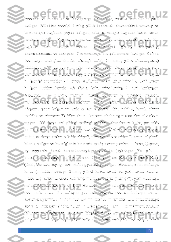 27hayvonot va	 minerallar	 va	 boshqalarga	 oid	 so’zlar,	 maxsus	 terminlar	 ro’yxati
tuzilgan.	
 Miloddan	 avvalgi	 2-ming	 yillik	 boshlarida	 shumerakkad	 umumiy	 va
terminologik	
 lug’atlari	 paydo	 bo’lgan,	 hatto	 etimologik	 lug’atlar	 tuzish	 uchun
harakatlar	
 bo’lgan.	 Keyinchalik	 mazkur	 hududda	 va	 undan	 tashqarida	 ko’p	 tilli
lug’atlar	
 	ham	 	tuzilgan:	 	maslan,	 	shumerakkad	 	g’arbiy	 	somiyxurriy,
shumerakkadxett	
 va	 boshqalar.	 Grammatikaga	 oid	 qo’llanmalar	 tuzilgan.	 Ko’hna
Ikki	
 daryo	 oralig’ida	 ilm-fan	 o’chog’i	 bo’lib	 (2-	 ming	 yillik	 o’rtalarigacha)
edubbalar,	
 ya’ni	 dunyoviy	 bilimlar	 beruvchi	 maktab-akademiyalar	 hisoblangan,
ularda	
 asosan	 Mirza	 (xattot)lar	 tayyorlangan.	 Yana	 ehromlar	 maktabi	 ham	 mavjud
bo’lganligi	
 ehtimoldan	 xoli	 emas.	 Ma’lumotli	 kishi	 uchun	 mirzolik	 faxrli	 unvon
bo’lgan.	
 Iqtidori	 hamda	 ixtisosligiga	 ko’ra	 mirzolarning	 20	 turi	 farqlangan.
Maktabga	
 oid	 didaktik	 matnlar	 orasida	 dehqonchilik	 bo’yicha	 qisqacha
ma’lumotnoma	
 hisoblangan	 “Dehqon	 uchun	 o’gitlar”	 ayniqsa	 mashhurdir.
Bizgacha	
 yetib	 kelgan	 miflarda	 asosan	 sug’orma	 dehqonchilik,	 hamda	 o’troq
ovchilik	
 va	 chorvachilik	 bilan	 shug’ullanuvchi	 aholining	 tasavvurlari	 o’z	 aksini
topgan.	
 Ikki	 daryo	 oralig’idagi	 qadimgi	 xalqlar	 tushunchasiga	 ko’ra,	 yer	 tekis
bo’lib,	
 suv	 ustida	 turadi,	 atrofi	 ham	 suvliklar	 bilan	 o’ralgan.	 Bu	 suvlar	 yer	 yuziga
quduq	
 va	 daryo	 suvlari	 sifatida	 chiqadi,	 ular	 osmon	 suvlaridan	 “Osmon	 to’g’oni”
bilan	
 ajratilgan	 va	 bu	 to’g’onda	 bir	 necha	 qattiq	 osmon	 jismlari	 —	 havo,	 Quyosh,
oy,	
 sayyoralar	 hamda	 harakatlanmaydigan	 yulduzlar	 joylashgan.	 Yer	 qa’ri	 —
o’liklarning	
 zulmatga	 cho’mgan	 shahri.	 Olam	 yoki	 ona	 Xudo,	 yoki	 erkak	 Xudo
(Enlil,	
 Marduk;	 keyingi	 davr	 mifologiyasida)	 yaratilgan.	 Masalan,	 Bobil	 miflariga
ko’ra	
 (miloddan	 avvalgi	 2-ming	 yillik)	 keksa	 avlod	 va	 yosh	 avlod	 xudolar
o’rtasidagi	
 kurashda	 keksa	 xudolarga	 ma’buda	 Tiamat	 (“dengiz”),	 yosh	 xudolarga
ma’bud	
 Marduk	 boshchilik	 qilgan.	 Marduk	 Tiamatni	 halok	 etadi	 va	 uning	 tanasini
ikki	
 nimta	 qiladi.	 Bir	 bo’lagini	 yer	 osti	 suvlariga,	 ikkinchi	 bo’lagini	 osmon
suvlariga	
 aylantiradi.	 To’fon	 haqidagi	 mif	 boshqa	 miflar	 orasida	 alohida	 diqqatga
sazovor.	
 Unda	 aytilishicha,	 bu	 to’fonda	 yolg’iz	 bir	 odam	 —	 donishmand	 Ziusudr
(Shumer	
 mifologiyasida;	 Akkad	 mifologiyasida	 —	 Utnapishti)	 kemada	 qutulib
qolgan.	
 Bu	 miflarga	 hayotiylikni	 balki	 ikki	 daryo	 oralig’ida	 tez-tez	 yuz	 berib 