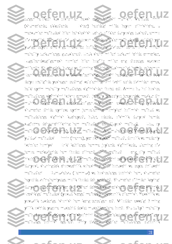 28turgan halokatli	 suv	 toshqinlari	 baxsh	 etgan	 bo’lishi	 mumkin.	 Ma’buda	 Innin
(shumerlarda;	
 akkadlarda	 —	 Ishtar)	 haqidagi	 mifda	 bayon	 qilinishicha,	 u
marxumlar	
 ma’budasi	 bilan	 bahslashish	 uchun	 o’liklar	 dunyosiga	 tushadi,	 ammo
o’z	
 sevgilisi	 Dumuzini	 o’zi	 uchun	 tovon	 sifatida	 o’liklar	 ma’budasiga	 qoldirib	 yer
yuziga	
 qaytib	 chiqishga	 muvaffaq	 bo’ladi.	 Eng	 qiziqarli	 qahramonlik	 miflari
mahalliy	
 turkumlarga	 guruxlanadi.	 Uruk	 shahri	 miflari	 turkumi	 ichida	 enmerkar,
Lugalbandvagilgamesh	
 nomlari	 bilan	 bog’liq	 miflar	 eng	 diqqatga	 sazovor
miflardir.	
 Shuningdek,	 burgut	 va	 ilonning	 bir-biriga	 dushmanligi	 hamda	 qahramon
Etanining	
 burgut	 ustida	 ko’kka	 ko’tarilishga	 urinishi	 haqidagilari	 mashhur.	 Ikki
daryo	
 oralig’ida	 yashagan	 qadimgi	 xalqlarning	 Dini	 izchil	 aqida	 tizimidan	 emas,
balki	
 ayrim	 mahalliy	 ma’budlarga	 sig’inishdan	 iborat	 edi.	 Ammo	 bu	 hol	 boshqa
ma’budlarga	
 sig’inishni	 istisno	 etmasdi.	 Ijtimoiy	 taraqqiyot	 jarayonida	 mazkur	 din
muhim	
 o’zgarishlarga	 duchor	 bo’lgan.	 Miloddan	 avvalgi	 3-ming	 yillikda
shumerlar	
 dinida	 ayniqsa	 ayrim	 jamoalarning	 homiylari	 bo’lmish	 ma’bud	 va
ma’budalarga	
 sig’inish	 kuchayadi,	 bular,	 odatda,	 o’simlik	 dunyosi	 hamda
sug’orma	
 dehqonchilikning	 ham	 ma’budlari	 edi.	 Quyosh	 ma’budi	 —	 Utu,	 oy
ma’budi	
 —	 Zuen	 (nanna),	 osmon	 ma’budi	 —	 An,	 muhabbat	 va	 Venera	 (Zuxra)
yulduzi	
 ma’budasi	 —	 innin	 (inanna),	 yer	 osti	 suvlari	 ma’budi,	 donolik	 va	 madaniy
ixtirolar	
 homiysi	 —	 Enki	 kabilarga	 hamma	 joylarda	 sig’inilsada,	 ularning	 o’z
jamoa	
 markazlarida	 ham	 ibodat	 qilinardi.	 Enlil	 ma’budi	 —	 eng	 oliy	 ma’bud
hisoblanar,	
 Enlil,	 An	 va	 Enki	 ulug’ma’budlar	 uchligini	 tashkil	 etardi.	 O’simliklar
dunyosi,	
 shuningdek	 chorvachilik	 sohasining	 o’lib	 boruvchi	 va	 qayta	 tiriluvchi
ma’budlari	
 —	 Dumuziabzu	 (Tammuz)	 va	 boshqalarga	 topinish	 ham,	 shumerlar
hayotida	
 zo’r	 ahamiyatga	 molik	 ibodat	 deb	 sanalardi.	 Shumerlar	 o’limdan	 keyingi
dunyoni	
 qop-qorong’u	 yer	 osti	 shahari	 deb	 tasavvur	 etishardi.	 Bu	 zulmat	 shahrida
Ereshkigal	
 ma’budasi	 (yoxud	 Nergal	 ma’budi)	 hukmronlik	 qilarmish.	 Yaxshilik	 va
yovuzlik	
 ruxdariga	 ishonish	 ham	 keng	 tarqalgan	 edi.	 Miloddan	 avvalgi	 3-ming
yillik	
 oxirida	 yagona	 mustabid	 davlat	 mustahkamlana	 bordi.	 Shu	 tufayli	 mahalliy
ma’bud	
 va	 ma’budalarga	 sig’inish	 o’rnini	 butun	 mamlakat	 uchun	 umumiy	 bo’lgan
ma’budga	
 topinish	 egalladi.	 Diniy	 tizimda	 kishilar	 ma’budlarga	 qurbonlik 