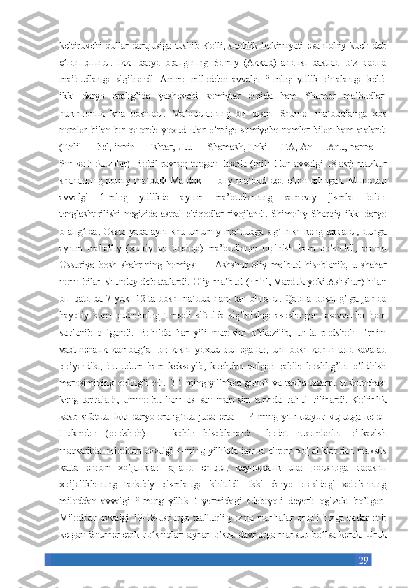 29keltiruvchi qullar	 darajasiga	 tushib	 Kolli,	 shohlik	 hokimiyati	 esa	 ilohiy	 kuch	 deb
e’lon	
 qilindi.	 Ikki	 daryo	 oraligining	 Somiy	 (Akkad)	 aholisi	 dastlab	 o’z	 qabila
ma’budlariga	
 sig’inardi.	 Ammo	 miloddan	 avvalgi	 3-ming	 yillik	 o’rtalariga	 kelib
ikki	
 daryo	 oralig’ida	 yashovchi	 somiylar	 dinida	 ham	 Shumer	 ma’budlari
hukmronlik	
 kila	 boshladi.	 Ma’budlarning	 bir	 qismi	 Shumer	 ma’budlariga	 xos
nomlar	
 bilan	 bir	 qatorda	 yoxud	 ular	 o’rniga	 somiycha	 nomlar	 bilan	 ham	 atalardi
(Enlil	
 —	 bel,	 innin	 —	 Ishtar,	 Utu	 —	 Shamash,	 Enki	 —	 EA,	 An	 —	 Anu,	 nanna	 —
Sin	
 va	 hokazolar).	 Bobil	 ravnaq	 topgan	 davrda	 (miloddan	 avvalgi	 18-asr)	 mazkur
shaharning	
 homiy	 ma’budi	 Marduk	 —	 oliy	 ma’bud	 deb	 e’lon	 qilingan.	 Miloddan
avvalgi	
 1-ming	 yillikda	 ayrim	 ma’budlarning	 samoviy	 jismlar	 bilan
tenglashtirilishi	
 negizida	 astral	 e’tiqodlar	 rivojlandi.	 Shimoliy	 Sharqiy	 ikki	 daryo
oralig’ida,	
 Ossuriyada	 ayni	 shu	 umumiy	 ma’budga	 sig’inish	 keng	 tarqaldi,	 bunga
ayrim	
 mahalliy	 (xurriy	 va	 boshqa)	 ma’budlarga	 topinish	 ham	 qo’shildi,	 ammo
Ossuriya	
 bosh	 shahrining	 homiysi	 —	 Ashshur	 oliy	 ma’bud	 hisoblanib,	 u shahar
nomi	
 bilan	 shunday	 deb	 atalardi.	 Oliy	 ma’bud	 (Enlil,	 Marduk	 yoki	 Ashshur)	 bilan
bir	
 qatorda	 7 yoki	 12	 ta	 bosh	 ma’bud	 ham	 tan	 olinardi.	 Qabila	 boshlig’iga	 jamoa
hayotiy	
 kuch-qudratining	 timsoli	 sifatida	 sig’inishga	 asoslangan	 tasavvurlar	 ham
saqlanib	
 qolgandi.	 Bobilda	 har	 yili	 marosim	 o’tkazilib,	 unda	 podshoh	 o’rnini
vaqtinchalik	
 kambag’al	 bir	 kishi	 yoxud	 qul	 egallar,	 uni	 bosh	 kohin	 urib-savalab
qo’yardiki,	
 bu	 udum	 ham	 keksayib,	 kuchdan	 qolgan	 qabila	 boshlig’ini	 o’ldirish
marosimining	
 qoldig’i	 edi.	 2-1-ming	 yillnkda	 gunoh	 va	 tavba-tazarru	 tushunchasi
keng	
 tarqaladi,	 ammo	 bu	 ham	 asosan	 marosim	 tarzida	 qabul	 qilinardi.	 Kohinlik
kasb	
 sifatida	 Ikki	 daryo	 oralig’ida	 juda	 erta	 —	 4-ming	 yillikdayoq	 vujudga	 keldi.
Hukmdor	
 (podshoh)	 —	 kohin	 hisoblanardi.	 Ibodat	 rusumlarini	 o’tkazish
maqsadida	
 miloddan	 avvalgi	 4-ming	 yillikda	 jamoa	 ehrom	 xo’jaliklaridan	 maxsus
katta	
 ehrom	 xo’jaliklari	 ajralib	 chiqdi,	 keyinchalik	 ular	 podshoga	 qarashli
xo’jaliklarning	
 tarkibiy	 qismlariga	 kiritildi.	 Ikki	 daryo	 orasidagi	 xalqlarning
miloddan	
 avvalgi	 3-ming	 yillik	 1-yarmidagi	 adabiyoti	 deyarli	 og’zaki	 bo’lgan.
Miloddan	
 avvalgi	 19-18-asrlarga	 taalluqli	 yozma	 manbalar	 orqali	 bizga	 qadar	 etib
kelgan	
 Shumer	 epik	 qo’shiqlari	 aynan	 o’sha	 davrlarga	 mansub	 bo’lsa	 kerak.	 Uruk 