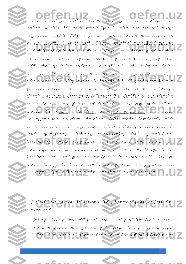 3Urartu bilan	 bo lgan	 kurashda	 Ossuriya	 bosib	 olgan	 bir	 qancha	 viloyatlardan	ʻ
ajralgan.	
  Mamlakat	 ichkarisida	 sodir	 bo lgan	 fuqarolar	 urushi	 natijasida	 taxtga	ʻ
Tiglatpalasar	
 III	 (745—727)	 o tirgan.	 Uning	 davrida	 Ossuriya	 yana	 bosqinchilik	ʻ
siyosati	
 yurgizgan.	 100-yil	 mobaynida	 G arbiy	 Osiyoning	 butun	 hududi	 (Urartu	 va	ʻ
ba zi	
 chekka	 viloyatlardan	 tashkari)	 bosib	 olingan.	 Bu	 hududlardagi	 xalqlar	 qirib	ʼ
tashlanmasdan,	
 balki	 bir	 rayondan	 ikkinchi	 rayonga	 ko chirilgan;	 noyibliklar	ʻ
kichik	
 qismlarga	 bo lib	 tashlangan	 va	 noyiblar	 huquqi	 cheklangan;	 davlat	ʻ
tomonidan	
 ta minlanadigan	 doimiy	 armiya	 tuzilgan.	 Tiglatpalasar	 III,	 o g li	ʼ ʻ ʻ
Salmanasar	
 V	 (727—722),	 keyinchalik	 Sinaxerib	 (705—680)	 harbiylarga	 ko proq	ʻ
yon	
 bosib,	 oqsuyaklar,	 kohinlar	 huquqini	 cheklagan.	 679—672	 yillarda	 Ossuriya
Shimolida	
 va	 Sharqda	 kimmeriylar,	 skiflar	 va	 midiyaliklar	 bilan	 og ir	 urushlar	 olib	ʻ
borgan.	
 Miloddan	 avvalgi	 8-asr	 oxiridan	 boshlab	 Ossuriyaga	 qarshi	 bo lgan	ʻ
davlatlar	
 (Bobil,   Elam ,	 ba zan	ʼ   Misr ,	 Suriya,   Finikiya ,   Falastin )	 va	 kabilalar
(xaldey,	
 arab	 va	 boshqalar)	 ittifoqi	 tuzilgandi.	 Ashshurbanipal	 davrida	 (669—633)
bu	
 ittifoqqa	 qarshi	 olib	 borilgan	 urushlar	 natijasida	 Ossuriyada	 ozod	 dehqonlar
ahvoli	
 	og irlashgan,	 	qo shinning	 	ma naviy-ruhiy	 	ahvoli	 	yomonlashgan.	ʻ ʻ ʼ
Ossuriyaning	
 harbiytexnikaviy	 yutuklarini	 7-asrga	 kelib	 boshqa	 davlatlar	 ham
o zlashtirganlar.	
 Uzoq	 muddatli	 urushdan	 so ng	 Bobil	 va	 Midiya	 ittifoqi	ʻ ʻ
Ossuriyani	
 tormor	 keltirgan,	 uning	 asosiy	 shaharlarini	 vayron	 qilib,	 Ossuriya
davlatini	
 tugatgan	 (605).	 Urush	 davrida	 Ossuriya	 zodagonlari	 yoppasiga	 qirib
tashlangan,	
 qolgan	 aholi	 Mesopotamiya	 oromiylari	 bilan	 aralashib	 ketgan.
1.Qadimgi Ossuriya davlatini yuzaga kelishi , o’rta ossuriya va yangi ossuriya
podshaliklari
Qadimgi	
 Ossuriya	 daviatchiligi	 mil.	 avv.	 II	 ming	 yillikda	 Ashshur	 shahri
asosida	
 M	 esopotamiyaning	 shimoli	 y a’ni	 yuqori	 Dajla	 qirg‘oqlarida	 paydo
bo‘ladi.	
 Dastlab	 shahar-davlatga	 nisbatan	 “alum	 Ashshur”	 ya’ni	 Ashshur	 jam 