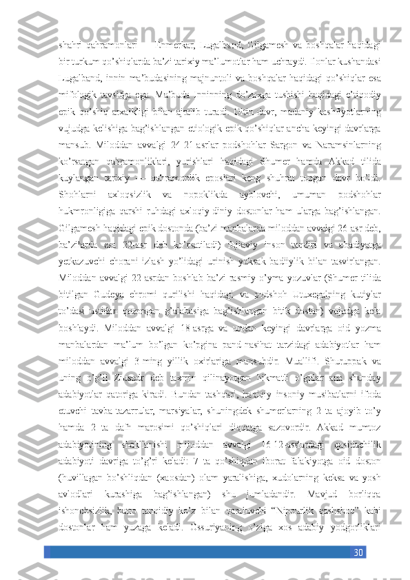 30shahri qahramonlari	 —	 Enmerkar,	 Lugalband,	 Gilgamesh	 va	 boshqalar	 haqidagi
bir	
 turkum	 qo’shiqlarda	 ba’zi	 tarixiy	 ma’lumotlar	 ham	 uchraydi.	 Ilonlar	 kushandasi
Lugalband,	
 innin	 ma’budasining	 majnuntoli	 va	 boshqalar	 haqidagi	 qo’shiqlar	 esa
mifologik	
 tavsifga	 ega.	 Ma’buda	 Inninning	 do’zaxga	 tushishi	 haqidagi	 e’tiqodiy
epik	
 qo’shiq	 arxaikligi	 bilan	 ajralib	 turadi.	 Oltin	 davr,	 madaniy	 kashfiyotlarning
vujudga	
 kelishiga	 bag’ishlangan	 etiologik	 epik	 qo’shiqlar	 ancha	 keyingi	 davrlarga
mansub.	
 Miloddan	 avvalgi	 24-21-asrlar	 podshohlar	 Sargon	 va	 Naramsinlarning
ko’rsatgan	
 qahramonliklari,	 yurishlari	 haqidagi	 Shumer	 hamda	 Akkad	 tilida
kuylangan	
 tarixiy	 —	 qahramonlik	 eposlari	 keng	 shuhrat	 topgan	 davr	 bo’ldi.
Shohlarni	
 	axloqsizlik	 	va	 	nopoklikda	 	ayblovchi,	 	umuman	 	podshohlar
hukmronligiga	
 qarshi	 ruhdagi	 axloqiy-diniy	 dostonlar	 ham	 ularga	 bag’ishlangan.
Gilgamesh	
 haqidagi	 epik	 dostonda	 (ba’zi	 manbalarda	 miloddan	 avvalgi	 26-asr	 deb,
ba’zilarda	
 esa	 22-asr	 deb	 ko’rsatiladi)	 fojiaviy	 inson	 taqdiri	 va	 abadiyatga
yetkazuvchi	
 chorani	 izlash	 yo’lidagi	 urinish	 yuksak	 badiiylik	 bilan	 tasvirlangan.
Miloddan	
 avvalgi	 22-asrdan	 boshlab	 ba’zi	 rasmiy	 o’yma	 yozuvlar	 (Shumer	 tilida
bitilgan	
 Gudeya	 ehromi	 qurilishi	 haqidagi	 va	 podshoh	 Utuxegalning	 kutiylar
to’dasi	
 ustidan	 qozongan	 g’alabasiga	 bag’ishlangan	 bitik	 doston)	 vujudga	 kela
boshlaydi.	
 Miloddan	 avvalgi	 18-asrga	 va	 undan	 keyingi	 davrlarga	 oid	 yozma
manbalardan	
 ma’lum	 bo’lgan	 ko’pgina	 pand-nasihat	 tarzidagi	 adabiyotlar	 ham
miloddan	
 avvalgi	 3-ming	 yillik	 oxirlariga	 mansubdir.	 Muallifi.	 Shuruppak	 va
uning	
 o’g’li	 Ziusudr	 deb	 taxmin	 qilinayotgan	 hikmatli	 o’gitlar	 ana	 shunday
adabiyotlar	
 qatoriga	 kiradi.	 Bundan	 tashqari,	 haqiqiy	 insoniy	 musibatlarni	 ifoda
etuvchi	
 tavba-tazarrular,	 marsiyalar,	 shuningdek	 shumerlarning	 2 ta	 ajoyib	 to’y
hamda	
 2 ta	 dafn	 marosimi	 qo’shiqlari	 diqqatga	 sazovordir.	 Akkad	 mumtoz
adabiyotining	
 shakllanishi	 miloddan	 avvalgi	 16-12-asrlardagi	 qasidachilik
adabiyoti	
 davriga	 to’g’ri	 keladi:	 7 ta	 qo’shiqdan	 iborat	 falakiyotga	 oid	 doston
(huvillagan	
 bo’shliqdan	 (xaosdan)	 olam	 yaralishiga,	 xudolarning	 keksa	 va	 yosh
avlodlari	
 	kurashiga	 	bag’ishlangan)	 shu	 jumladandir.	 Mavjud	 borliqqa
ishonchsizlik,	
 hatto	 tanqidiy	 ko’z	 bilan	 qaraluvchi	 “Nippurlik	 qashshoq”	 kabi
dostonlar	
 ham	 yuzaga	 keladi.	 Ossuriyaning	 o’ziga	 xos	 adabiy	 yodgorliklari 