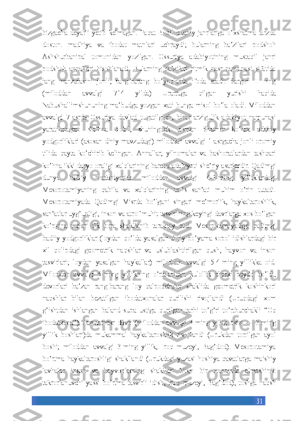 31bizgacha deyarli	 yetib	 kelmagan.	 Faqat	 Bobil	 adabiy	 janrlariga	 o’xshatma	 tarzda
doston.	
 madhiya	 va	 ibodat	 matnlari	 uchraydi;	 bularning	 ba’zilari	 podshoh
Ashshurbanipal	
 tomonidan	 yozilgan.	 Ossuriya	 adabiyotining	 mustaqil	 janri
podshoh	
 annallari	 hisoblanadi.	 Bularning	 ba’zilari	 ritmik	 nasr	 namunasi	 sifatida
jang	
 manzarasini	 jonli,	 rang-barang	 bo’yoqlarda	 ifoda	 etadi:	 Sargon	 II	 ning
(miloddan	
 	avvalgi	 	714	 	yilda)	 	Urartuga	 	qilgan	 	yurishi	 	haqida
Nabushallimshununing	
 ma’budga	 yozgan	 xati	 bunga	 misol	 bo’la	 oladi.	 Miloddan
avvalgi	
 7-asrda	 Ossuriya	 davlati	 tugatilgach,	 biror	 arzigulik	 adabiyot	 namunasi
yaratilmagan.	
 Ko’hna	 Bobil,	 shuningdek	 qisman	 Shumer	 ko’hna	 adabiy
yodgorliklari	
 (asosan	 diniy	 mavzudagi)	 miloddan	 avvalgi	 1-asrgacha	 jonli	 oromiy
tilida	
 qayta	 ko’chirib	 kelingan.	 Annallar,	 yilnomalar	 va	 bashoratlardan	 tashqari
ko’hna	
 ikki	 daryo	 oraligi	 xalqlarining	 barcha	 adabiyoti	 she’riy	 asarlardir.	 Qadimgi
dunyo	
 	badiiy	 	madaniyatida	 	miloddan	 	avvalgi	 	4-1-ming	 	yilliklardagi
Mesopotamiyaning	
 qabila	 va	 xalqlarining	 nafis	 san’ati	 muhim	 o’rin	 tutadi.
Mesopotamiyada	
 Qadimgi	 Misrda	 bo’lgani	 singari	 me’morlik,	 haykaltaroshlik,
san’atlar	
 uyg’unligi,	 inson	 va	 atrof	 muhit	 tasvirining	 keyingi	 davrlarga	 xos	 bo’lgan
ko’pgina	
 turlari	 ilk	 bora	 shakllanib	 taraqqiy	 etdi.	 Mesopotamiyadagi	 qadimgi
badiiy	
 yodgorliklar	 (loydan	 qo’lda	 yasalgan	 diniy	 bo’yama	 sopol	 idishlardagi	 bir
xil	
 qolipdagi	 geometrik	 naqshlar	 va	 uslublashtirilgan	 qush,	 hayvon	 va	 inson
tasvirlari;	
 loydan	 yasalgan	 haykallar)	 miloddan	 avvalgi	 5-4-ming	 yillikka	 oid.
Miloddan	
 avvalgi	 4-ming	 yillikning	 o’rtalaridan	 kulollik	 charxi	 paydo	 bo’ldi,
devorlari	
 ba’zan	 rang-barang	 loy	 qalpoqchalar	 shaklida	 geometrik	 koshinkori
naqshlar	
 bilan	 bezatilgan	 ibodatxonalar	 qurilishi	 rivojlandi	 (Uruqdagi	 xom
g’ishtdan	
 ishlangan	 baland	 supa	 ustiga	 qurilgan	 tarhi	 to’g’ri	 to’rtburchakli	 “Oq
ibodatxona”).	
 Jamdatnasr	 davri	 (miloddan	 avvalgi	 4-ming	 yillik	 oxiri	 —	 3-ming
yillik	
 boshlari)da	 mukammal	 haykaltaroshlik	 rivojlandi	 (Urukdan	 topilgan	 ayol
boshi;	
 miloddan	 avvalgi	 3-ming	 yillik,	 Iroq	 muzeyi,	 Bag’dod).	 Mesopotamiya
bo’rtma	
 haykaltaroshligi	 shakllandi	 (Urukdagi	 yuzasi	 hoshiya	 qavatlarga	 maishiy
lavhalar	
 inson	 va	 hayvonlarning	 shakllari	 bilan	 bir	 maromda	 almashinib
takrorlanuvchi	
 yassi	 bo’rtma	 tasvirli	 idish,	 Iroq	 muzeyi,	 Bag’dod),	 toshga	 naqsh 