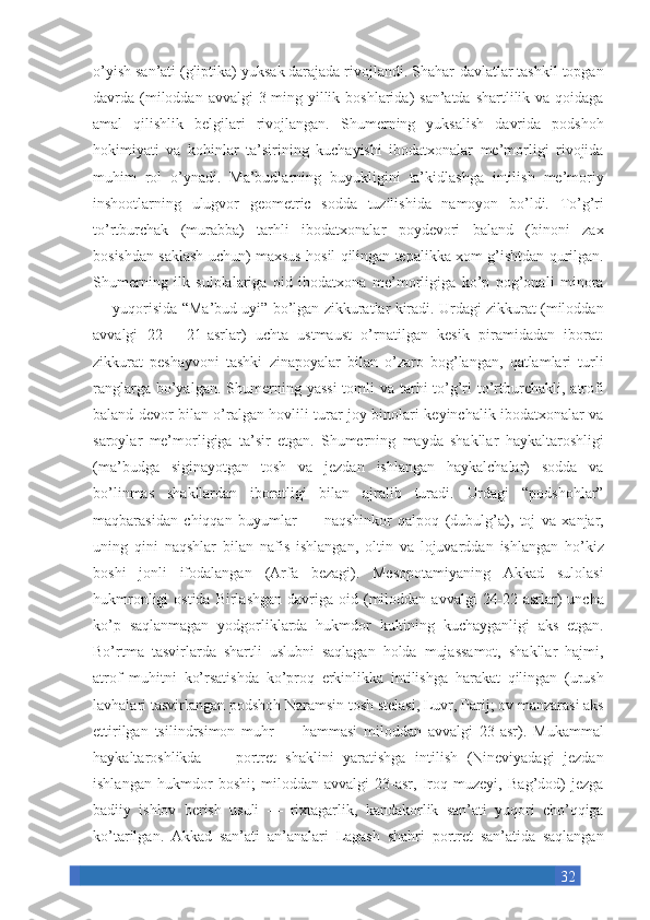 32o’yish san’ati	 (gliptika)	 yuksak	 darajada	 rivojlandi.	 Shahar-davlatlar	 tashkil	 topgan
davrda	
 (miloddan	 avvalgi	 3-ming	 yillik	 boshlarida)	 san’atda	 shartlilik	 va	 qoidaga
amal	
 qilishlik	 belgilari	 rivojlangan.	 Shumerning	 yuksalish	 davrida	 podshoh
hokimiyati	
 va	 kohinlar	 ta’sirining	 kuchayishi	 ibodatxonalar	 me’morligi	 rivojida
muhim	
 rol	 o’ynadi.	 Ma’budlarning	 buyukligini	 ta’kidlashga	 intilish	 me’moriy
inshootlarning	
 ulugvor	 geometric	 sodda	 tuzilishida	 namoyon	 bo’ldi.	 To’g’ri
to’rtburchak	
 (murabba)	 tarhli	 ibodatxonalar	 poydevori	 baland	 (binoni	 zax
bosishdan	
 saklash	 uchun)	 maxsus	 hosil	 qilingan	 tepalikka	 xom	 g’ishtdan	 qurilgan.
Shumerning	
 ilk	 sulolalariga	 oid	 ibodatxona	 me’morligiga	 ko’p	 pog’onali	 minora
—	
 yuqorisida	 “Ma’bud	 uyi”	 bo’lgan	 zikkuratlar	 kiradi.	 Urdagi	 zikkurat	 (miloddan
avvalgi	
 22—	 21-asrlar)	 uchta	 ustmaust	 o’rnatilgan	 kesik	 piramidadan	 iborat:
zikkurat	
 peshayvoni	 tashki	 zinapoyalar	 bilan	 o’zaro	 bog’langan,	 qatlamlari	 turli
ranglarga	
 bo’yalgan.	 Shumerning	 yassi	 tomli	 va	 tarhi	 to’g’ri	 to’rtburchakli,	 atrofi
baland	
 devor	 bilan	 o’ralgan	 hovlili	 turar	 joy	 binolari	 keyinchalik	 ibodatxonalar	 va
saroylar	
 me’morligiga	 ta’sir	 etgan.	 Shumerning	 mayda	 shakllar	 haykaltaroshligi
(ma’budga	
 siginayotgan	 tosh	 va	 jezdan	 ishlangan	 haykalchalar)	 sodda	 va
bo’linmas	
 shakllardan	 iboratligi	 bilan	 ajralib	 turadi.	 Urdagi	 “podshohlar”
maqbarasidan	
 chiqqan	 buyumlar	 —	 naqshinkor	 qalpoq	 (dubulg’a),	 toj	 va	 xanjar,
uning	
 qini	 naqshlar	 bilan	 nafis	 ishlangan,	 oltin	 va	 lojuvarddan	 ishlangan	 ho’kiz
boshi	
 jonli	 ifodalangan	 (Arfa	 bezagi).	 Mesopotamiyaning	 Akkad	 sulolasi
hukmronligi	
 ostida	 Birlashgan	 davriga	 oid	 (miloddan	 avvalgi	 24-22-asrlar)	 uncha
ko’p	
 saqlanmagan	 yodgorliklarda	 hukmdor	 kultining	 kuchayganligi	 aks	 etgan.
Bo’rtma	
 tasvirlarda	 shartli	 uslubni	 saqlagan	 holda	 mujassamot,	 shakllar	 hajmi,
atrof	
 muhitni	 ko’rsatishda	 ko’proq	 erkinlikka	 intilishga	 harakat	 qilingan	 (urush
lavhalari	
 tasvirlangan	 podshoh	 Naramsin	 tosh	 stelasi,	 Luvr,	 Parij;	 ov	 manzarasi	 aks
ettirilgan	
 tsilindrsimon	 muhr	 —	 hammasi	 miloddan	 avvalgi	 23-asr).	 Mukammal
haykaltaroshlikda	
 —	 portret	 shaklini	 yaratishga	 intilish	 (Nineviyadagi	 jezdan
ishlangan	
 hukmdor	 boshi;	 miloddan	 avvalgi	 23-asr,	 Iroq	 muzeyi,	 Bag’dod)	 jezga
badiiy	
 ishlov	 berish	 usuli	 —	 rixtagarlik,	 kandakorlik	 san’ati	 yuqori	 cho’qqiga
ko’tarilgan.	
 Akkad	 san’ati	 an’analari	 Lagash	 shahri	 portret	 san’atida	 saqlangan 