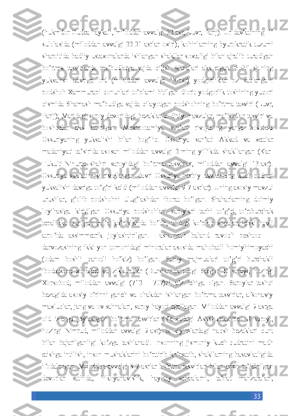 33(hukmdor Gudea	 haykali,	 miloddan	 avvalgi	 22-asr,	 Luvr,	 Parij).	 Ur	 davlatining	 III
sulolasida	
 (miloddan	 avvalgi	 22-21-asrlar	 oxiri),	 kohinlarning	 byurokratik	 tuzumi
sharoitida	
 badiiy	 ustaxonalarda	 ishlangan	 shakllar	 soxtaligi	 bilan	 ajralib	 turadigan
bo’rtma	
 tasvirlarda	 ma’budlarga	 sajda	 qilish	 sahnalari	 aks	 etgan.	 Bobil	 sh.ning
yuksalish	
 davriga	 oid	 (miloddan	 avvalgi	 18-asr)	 yodgorliklar	 oz	 saqlangan:
podshoh	
 Xammurapi	 qonunlari	 to’plami	 bitilgan	 diorit	 yodgorlik	 toshining	 yuqori
qismida	
 Shamash	 ma’budiga	 sajda	 qilayotgan	 podshohning	 bo’rtma	 tasviri	 (Luvr,
Parij);	
 Maridagi	 saroy	 devoridagi	 bezaklarda	 diniy	 mavzular,	 ma’budlar	 tasviri	 va
boshqalar	
 aks	 ettirilgan.	 Mesopotamiya	 san’ati	 rivojining	 yangi	 bosqichi
Ossuriyaning	
 yuksalishi	 bilan	 bog’liq.	 Ossuriya	 san’ati	 Akkad	 va	 xettlar
madaniyati	
 ta’sirida	 asosan	 miloddan	 avvalgi	 2-ming	 yillikda	 shakllangan	 (Kar-
Tukulti-Ninurta	
 shahri	 saroyidagi	 bo’rtma	 tasvirlar,	 miloddan	 avvalgi	 13-asr).
Ossuriya	
 san’atining	 rivojlangan	 davri	 Ossuriya	 harbiy	 davlatining	 kuch-qudrati
yuksalishi	
 davriga	 to’g’ri	 keldi	 (miloddan	 avvalgi	 9-7-asrlar).	 Uning	 asosiy	 mavzui
urushlar,	
 g’olib	 podshohni	 ulug’lashdan	 iborat	 bo’lgan.	 Shaharlarning	 doimiy
loyihasiga	
 kiritilgan	 Ossuriya	 podshohlari	 saroylari	 tarhi	 to’g’ri	 to’rtburchak
tepalikka	
 qurilgan	 qal’a	 ko’rinishida	 bo’lib,	 undagi	 ko’plab	 xonalar,	 ichki	 hovli
atrofida	
 assimmetrik	 joylashtirilgan.	 Hashamatli	 baland	 ravoqli	 peshtoq	 —
darvozasining	
 ikki	 yon	 tomonidagi	 minoralar	 asosida	 mahobatli	 homiyhimoyachi
(odam	
 boshli	 qanotli	 ho’kiz)	 bo’lgan.	 Saroy	 majmualari	 to’g’ri	 burchakli
ibodatxona	
 xonalari	 va	 zikkuratlar	 (Dursharrukindagi	 Sargon	 II	 saroyi,	 hozirgi
Xorsobod;	
 miloddan	 avvalgi	 (712—	 707)ni	 o’z	 ichiga	 olgan.	 Saroylar	 tashqi
bezagida	
 asosiy	 o’rinni	 ganch	 va	 ohakdan	 ishlangan	 bo’rtma	 tasvirlar,	 afsonaviy
maxluqlar,	
 jang	 va	 ov	 sahnalari,	 saroy	 hayoti	 egallagan.	 Miloddan	 avvalgi	 9-asrga
oid	
 izlarga	 joylashgan	 bo’rtma	 tasvirlar	 (Kalxudagi	 Ashshurnasirpal	 II	 saroyi,
hozirgi	
 Nimrud,	 miloddan	 avvalgi	 9-asr)	 da	 kiyimlardagi	 naqsh	 bezaklari	 qunt
bilan	
 bajarilganligi	 ko’zga	 tashlanadi.	 Insonning	 jismoniy	 kuch-qudratini	 madh
etishga	
 intilish,	 inson	 mushaklarini	 bo’rttirib	 ko’rsatib,	 shakllarning	 basavlatligida
ifodalangan.	
 Miloddan	 avvalgi	 8-7-asrlar	 bo’rtma	 tasvirlari	 bilan	 erkin	 to’ldirilgan
devorlar	
 sathida,	 hikoyanavislik,	 hayotiy	 sahnalarni,	 tabiat	 manzaralari, 