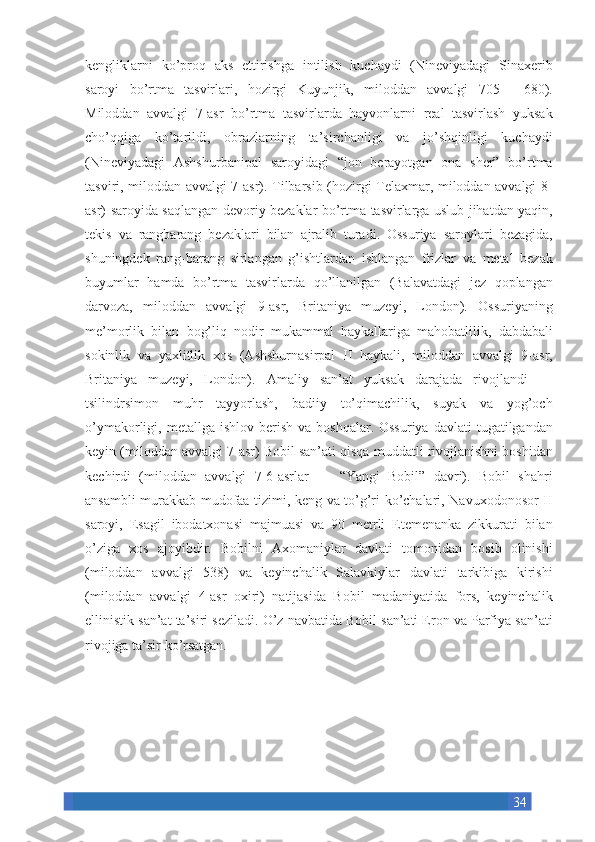 34kengliklarni ko’proq	 aks	 ettirishga	 intilish	 kuchaydi	 (Nineviyadagi	 Sinaxerib
saroyi	
 bo’rtma	 tasvirlari,	 hozirgi	 Kuyunjik,	 miloddan	 avvalgi	 705—	 680).
Miloddan	
 avvalgi	 7-asr	 bo’rtma	 tasvirlarda	 hayvonlarni	 real	 tasvirlash	 yuksak
cho’qqiga	
 ko’tarildi,	 obrazlarning	 ta’sirchanligi	 va	 jo’shqinligi	 kuchaydi
(Nineviyadagi	
 Ashshurbanipal	 saroyidagi	 “jon	 berayotgan	 ona	 sher”	 bo’rtma
tasviri,	
 miloddan	 avvalgi	 7-asr).	 Tilbarsib	 (hozirgi	 Telaxmar,	 miloddan	 avvalgi	 8-
asr)	
 saroyida	 saqlangan	 devoriy	 bezaklar	 bo’rtma	 tasvirlarga	 uslub	 jihatdan	 yaqin,
tekis	
 va	 rangbarang	 bezaklari	 bilan	 ajralib	 turadi.	 Ossuriya	 saroylari	 bezagida,
shuningdek	
 rang-barang	 sirlangan	 g’ishtlardan	 ishlangan	 frizlar	 va	 metal	 bezak
buyumlar	
 hamda	 bo’rtma	 tasvirlarda	 qo’llanilgan	 (Balavatdagi	 jez	 qoplangan
darvoza,	
 miloddan	 avvalgi	 9-asr,	 Britaniya	 muzeyi,	 London).	 Ossuriyaning
me’morlik	
 bilan	 bog’liq	 nodir	 mukammal	 haykallariga	 mahobatlilik,	 dabdabali
sokinlik	
 va	 yaxlitlik	 xos	 (Ashshurnasirpal	 II	 haykali,	 miloddan	 avvalgi	 9-asr,
Britaniya	
 muzeyi,	 London).	 Amaliy	 san’at	 yuksak	 darajada	 rivojlandi	 —
tsilindrsimon	
 muhr	 tayyorlash,	 badiiy	 to’qimachilik,	 suyak	 va	 yog’och
o’ymakorligi,	
 metallga	 ishlov	 berish	 va	 boshqalar.	 Ossuriya	 davlati	 tugatilgandan
keyin	
 (miloddan	 avvalgi	 7-asr)	 Bobil	 san’ati	 qisqa	 muddatli	 rivojlanishni	 boshidan
kechirdi	
 (miloddan	 avvalgi	 7-6-asrlar	 —	 “Yangi	 Bobil”	 davri).	 Bobil	 shahri
ansambli	
 murakkab	 mudofaa	 tizimi,	 keng	 va	 to’g’ri	 ko’chalari,	 Navuxodonosor	 II
saroyi,	
 Esagil	 ibodatxonasi	 majmuasi	 va	 90	 metrli	 Etemenanka	 zikkurati	 bilan
o’ziga	
 xos	 ajoyibdir.	 Bobilni	 Axomaniylar	 davlati	 tomonidan	 bosib	 olinishi
(miloddan	
 avvalgi	 538)	 va	 keyinchalik	 Salavkiylar	 davlati	 tarkibiga	 kirishi
(miloddan	
 avvalgi	 4-asr	 oxiri)	 natijasida	 Bobil	 madaniyatida	 fors,	 keyinchalik
ellinistik	
 san’at	 ta’siri	 seziladi.	 O’z	 navbatida	 Bobil	 san’ati	 Eron	 va	 Parfiya	 san’ati
rivojiga	
 ta’sir	 ko’rsatgan.	  