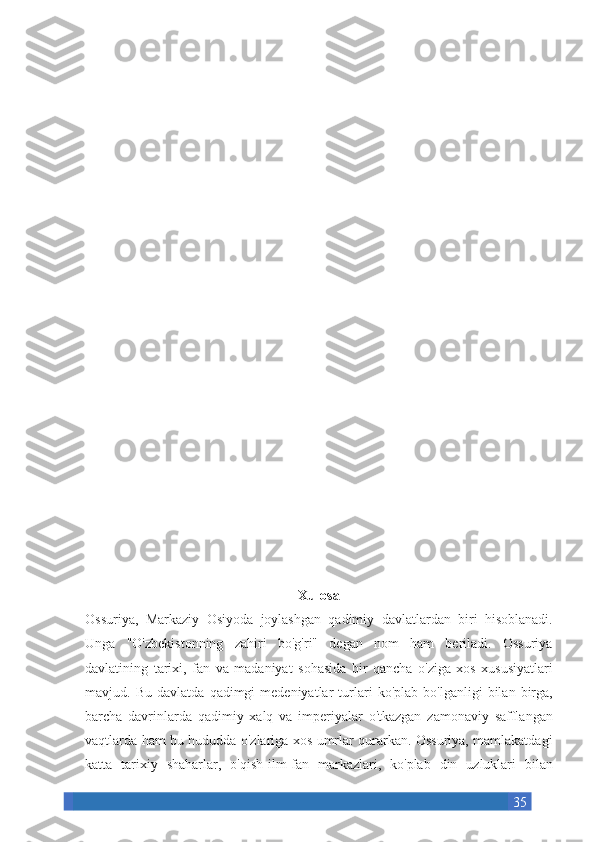 35Xulosa
Ossuriya, Markaziy	 Osiyoda	 joylashgan	 qadimiy	 davlatlardan	 biri	 hisoblanadi.
Unga	
 "O'zbekistonning	 zahiri	 bo'g'ri"	 degan	 nom	 ham	 beriladi.	 Ossuriya
davlatining	
 tarixi,	 fan	 va	 madaniyat	 sohasida	 bir	 qancha	 o'ziga	 xos	 xususiyatlari
mavjud.	
 Bu	 davlatda	 qadimgi	 medeniyatlar	 turlari	 ko'plab	 bo'lganligi	 bilan	 birga,
barcha	
 davrinlarda	 qadimiy	 xalq	 va	 imperiyalar	 o'tkazgan	 zamonaviy	 safflangan
vaqtlarda	
 ham	 bu	 hududda	 o'zlariga	 xos	 umrlar	 qurarkan.	 Ossuriya,	 mamlakatdagi
katta	
 tarixiy	 shaharlar,	 o'qish-ilm-fan	 markazlari,	 ko'plab	 din	 uzluklari	 bilan 