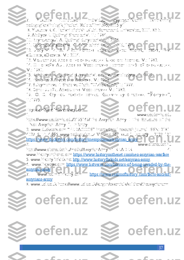 377. 	Yusupov	 	F.O‘qituvchi	 	individual	 	tayyorgarliklarini	 	oshirishning
pedogogikpsihologik	
 jihatlari.	 Xalq	 ta’limi	 №5,	 2005	 yil
 	
8.	 Yusupov	 R.K.	 Tarixni	 o‘qitish	 uslubi.	 Samarqand.	 Universitet,	 2001.	 83	 b.
 	
9.	 Abdiyev	 E.	 Qadimgi	 Sharq	 tarixi.	 T.:	 1984.	 
10.	
 Boynazarov	 F.	 A.	 Qadimgi	 dunyo	 tarixi.	 T.:	 2004.	 
11.	
 Qadimgi	 dunyo	 tarixi.	 Kuzishin	 tahriri	 ostida.	 II   jild ,	 1974.	 
12.	
 Ладўнин	 И.	 А.	 и др.	 История	 древнего	 мира:	 Восток,	 Гресия,	 Рим.
«Слово»,	
 «Эксмо».-М.:	 2004.	 
13.	
 Мелларт	 Дж.	 Древнешие	 сивилизации	 Ближнего	 Востока.	 М.:	 1982.	 
14.	
 Оппенхейм	 А.Л.	 Древняя	 Месопотамия	 портрет	 погибшей	 сивилизации.
М .:	
 1980.	 
15.	
 Rajabov	 R.	 R.	 Qadimgi	 dunyo	 tarixi.	 «Fan	 va	 texnologiya»,	 T.:	 2009.	 
16.	
 Рагозина	 З.А.	 Древняя	 Ассирия.	 М .:	 1998.	 
17.	
 Sulaymonova	 F.	 Sharq	 va	 G‘arb.	 “O‘zbekiston”,	 T.:	 1997.	 
18.	
  Сетон   Ллойд .	  Археология	 Месопотамии	 М.:	 1982.	 
19.	
 Ю.	 С.	 Крушкол	 тахрири	 остида.	 Қадимги	 дунё	 тарихи.	 “Ўқитувчи”,
Т.:1975.
Foydalanilgan internet saytlari 
1.	
 	www.academia.edu
https://www.academia.edu/2195169/The_Assyrian_Army_I_The_Structure_of_the
_	
 Neo-Assyrian_Army_1._Infantry	 
2.	
 www.ducksters.com	 “PEDAGOGS”	 international	 research	 journal	 ISSN:	 2181-
4027_SJIF:	
 4.995	 www.pedagoglar.uz	 Volume-26,	 Issue-1,	 January	 - 2023	 130
https://www.ducksters.com/history/mesopotamia/assyrian_army  
3.	
 	www.eltereader.hu
http://www.eltereader.hu/media/AssyrianArmy_II_READER	
 	4.
www.historyonthenet.com	
  https://www.historyonthenet.com/neo-assyrian-warfare  
5.	
 www.historyforkids.net	  http://www.historyforkids.net/assyrian-army .	 
6.	
 www.listverse.com	  https://www.listverse.com/horrors-of-being-invaded-by-the-
assyrian-army  
7.	
 	www.realmofhistory.com	  https://www.realmofhistory.com/facts-ancient-
assyrians-army  
8.	
 www.ucl.ac.uk	 https://www.ucl.ac.uk/sargon/essentials/soldiers/theassyrianarm 