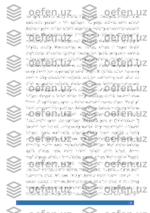 4oasi (yoki	 Ashshur	 xalqi)	 sifatida	 tilga	 olinadi.	 Ossuriyada	 ziroatchilik	 va
savdo-sotiq	
 yetakchi	 o ‘rin	 egallagan.	 Bu	 yerga	 qadimda	 semit	 xalqlari
Arabiston	
 yarim	 orolidan	 ko‘chib	 kelganlar	 va	 mahalliy	 etnoslar	 bilan	 aralashib
ketadilar.	
 Ossuriyaliklar	 Akkad	 tilining	 shimoliy	 lahjasida	 so	 ‘zlashganligi
manbalarda	
 keltiriladi.	 Ossuriya	 orqali	 savdogarlar	 Kavkazortidan	 Dajla	 daryosi
bo‘ylab,	
 Janubiy	 Mesopotamiga	 va	 Elamga,	 so‘ngra	 0	 ‘rtayer	 dengizi
qirg‘oqlariga	
 chiqqanlar.	 Qadimgi	 Ossuriya	 jam	 iyatida	 evolyutsion	 ravishda
mulkiy	
 tabaqalanish	 jarayoni	 quldorlikni	 yuzaga	 kelishiga	 olib	 keldi.	 Podsho	 va
ibodatxona	
 yerlarida	 jamoachi	 va	 qullar	 mehnat	 qilgan.	 Ossuriyada	 yem	 ing
asosiy	
 qismini	 jam	 oa	 yer	 egaligi	 tashkil	 qilgan.	 X	 o'jalikda	 qullam	 ing	 asosiy
qismi	
 m	 ulkiy	 tabaqalanish	 natijasida	 ozod	 jam	 oachilarning	 qarzi	 uchun	 qul
qilish	
 va	 urushlar	 natijasida	 chetdan	 mamlakatga	 keltirilgan.	 Boshqaruvda
hokimiyatning	
 yuqori	 organi	 yirik	 quldorlardan	 tu/ilgan	 oqsoqollar	 kengashi
bo‘lgan.	
 Kengash	 a ’zolari	 ichidan	 bir	 yil	 muddatga	 alohida	 lavozimli	 shaxs
“limm	
 u”	 tayinlangan,	 aynan	 u shahar	 xazinasini	 nazorat	 qilgan.	 Yangi	 yil
hisobi	
 uning	 ismi	 bilan	 yuritilgan.	 Ashshur	 shahar-davlatda	 m	 a’muriy	 ishlar	 va
sud	
 bilan	 oqsoqollar	 kengashi	 shug'ullanadigan,	 mansabdor	 amaldor
l‘ukulluma”ni	
 aynan	 ular	 tayinlagan.	 Ashshurda	 yana	 en	 (‘ishshiakkum	 ”)
lavozimi	
 ham	 bor	 edi.	 Uning	 asosiy	 vazifasi	 diniy	 marosimlarini	 o ‘tkazish
bo‘Igan.	
 Davlat	 xavf	 ostida	 qolganda	 (harbiy	 bosqin	 paytida)	 u	 harbiy
qo‘mondon	
 hisoblangan.	 Mil.	 avv.	 XIX	 asr	 oxirlarida	 M	 esopotamiyaning
shimolida	
 muhim	 savdo	 markazlaridan	 biri	 bo‘lgan	 Mari	 shahar-davlatiga
egalik	
 qilishga	 Terka	 shahri	 hokimi	 Belkabi	 urinib	 ko‘radi.	 Ammo
mag‘lubiyatga	
 uchrab,	 o ‘z	 mulklariga	 qaytadi,	 so‘ngra	 Mari	 podshosi	 Yaggid-
Lim,	
 Terka	 shahrini	 egallaydi.	 Belkabini	 o‘g‘li	 Shamshi-Adad	 dastlab
Ekallatum	
 shahriga	 qochib	 ketishga	 majbur	 bo‘ladi.	 Bu	 yerda	 u 3 yilga	 yaqin
hukmronlik	
 qiladi.	 Mil.	 avv.	 1807-yil	 Ashshur	 shahri	 hokimi	 Erishum	 II	 ni
taxtdan	
 qulatadi.	 0 ‘zini	 esa	 Ashshur	 podshosi	 deb	 e ’lon	 qiladi.	 K	 o‘p	 o ‘tmay
Nineviya	
 ham	 zab	 etiladi	 va	 ShamshiAdad	 I davlati	 tarkibiga	 kiritiladi.	 0 ‘z
bitiklarida	
 unga	 Ossuriya	 ustidan	 hukumronlikni	 Enlil	 xudosi	 taqdim	 etganligini 