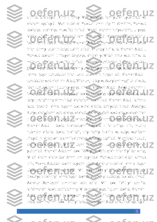 5alohida ta’kidlaydi.	 Ko‘p	 o ‘tmay	 Mari	 yerlariga	 ham	 yurish	 uyushtiradi	 va
shahami	
 egallaydi.	 Mari	 podshosi	 Yaxdun-Limni	 o‘g	 ‘li	 Zimrilim,	 Yamxad
davlatiga	
 qochishga	 muvaffaq	 bo'ladi.	 Marini	 shahrini	 bo‘ysundirib,	 u yerga
kichik	
 o ‘g	 ‘li	 Yasma-Adadni	 hokim	 qilib	 qo‘yadi.	 Karxemish	 shahri	 bilan	 o
‘zaro	
 ittifoq	 tuzadi.	 Natijada	 Shamshi-Adad	 I, Yamxad	 podshosi	 Sumuepux
bilan	
 doimiy	 urush	 holatiga	 tushib	 qoladi.	 Shunday	 bo‘lsa-da	 Shamshi-Adad	 I,
Yamxad	
 davlatini	 0 ‘rtayer	 dengiziga	 chiqish	 yoMidan	 biroz	 vaqt	 bo‘lsa-da
mahrum	
 qilishga	 muvaffaq	 bo‘ladi.	 So‘ngra	 xurritlardan	 bo‘lgan	 turrukku
(Zagros	
 tog‘lari	 aholisi)larga	 qarshi	 yurishlar	 uyushtiradi.	 Unga	 qadar	 shahzoda
Ishme-Dagan	
 turrukkular	 bilan	 uzoq	 urush	 olib	 borgan	 edi.	 ShamshiAdad	 I
turrukkular	
 sardorlari	 Bin-Adad,	 Vilanum,	 Liday	 va	 Zaziylami	 mag‘lub	 qilsada,
lekin	
 turrukkulam	 i butunlay	 yenga	 olmadi.	 Shamshi-Adad	 I Ashshur	 shahrini	 o
‘zining	
 Yuqori	 Mesopotamiyadagi	 davlati	 markaziga	 aylantiradi.	 Ashshur,	 Ikki
daryo	
 oralig‘ining	 shimolidagi	 shaharlami	 bosib	 oladi.	 Shamshi-Adad	 I ko‘proq
katta	
 farzandi	 Ishme-Daganni	 taxt	 vorisi	 sifatida	 tarbiyalab	 boradi.	 Aksariyat
Suriya	
 shaharlarini	 zabt	 etishga	 erishadi.	 Ashshur	 g‘arb	 savdosida	 vositachilikni
o	
 ‘z	 qo‘liga	 oladi.	 Davlat	 boshqaruvida	 podshoning	 mavqeyi	 kuchayadi.
Shamshi-Adad	
 I davlat	 boshqaruvini	 bevosita	 o ‘z	 qo‘liga	 olib,	 mutloq
hukmdor	
 sifatida	 davlat	 boshlig‘i,	 oliy	 harbiy	 boshliq	 va	 sudya	 vazifasini
o‘taydi.	
 Boshqaruvni   takomillashtirishga	 zaruriyat	 tug‘iladi.	 M	 amlakat	 hududi,
aholisi	
 tumanlarga	 boMinib,	 ularni	 boshqarish	 uchun	 podsho	 hokimlari
yuboriladi.	
 Shamshi-Adad	 mil.	 avv.	 1774-yilda	 vafot	 etishi	 bilan	 6 yildan	 so'ng,
M	
 ari	 shahri	 shahzodasi	 Zimri-Lim	 qaynotasi	 Yarnxad	 podshosidan	 ko‘mak
olib,	
 Yasma-Adaddan	 taxtini	 qaytarib	 oladi.	 Ashshur	 podshosi	 Ishm	 e-Dagan
ukasiga	
 yordam	 ko‘rsatmaydi.	 Mil.	 avv.	 1757-yilda	 kuchsizlanib	 qolgan
Ossuriya	
 podsholigi	 IshmeDagan	 davrida	 Bobilning	 qudratiga	 bas	 kela	 olmadi.
Ashshur	
 Xamurappi	 tomonidan	 zabt	 etildi.	 Mil.	 avv.	 1740-yil	 atrofida
ko‘chmanchi	
 kassit	 qabilalarining	 M	 esopotamiyaga	 hujumi	 davrida	 Shamshi-
Adad	
 I ning	 avlodlari	 hokimiyatni	 yana	 o ‘z	 qo‘llariga	 oladilar.	 Ammo	 tez
orada	
 taxm	 inan	 mil.	 avv.	 1700-yillarda	 hokimiyatni	 Adasilar	 sulolasi	 egallaydi. 