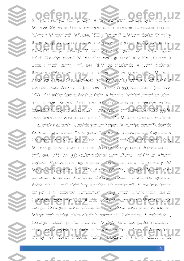 6So‘ngra Ossuriya,	 Bobilga	 keyin	 M	 itanniga	 qaram	 davlatga	 aylanib	 boradi.
Mil.	
 avv.	 XVI	 asrda	 Bobilda	 amoriylar	 sulolasi	 quladi	 va	 bu	 hududda	 kassitlar
hukmronligi	
 boshlandi.	 Mil.	 avv.	 1500-yillar	 atrofida	 Mitanni	 davlati	 Shimoliy
Suriya	
 viloyatlarini	 bosib	 oldi	 va	 o 'z qudratining	 yuqori	 cho‘qqisiga	 chiqdi.
Zaiflashib	
 qolgan	 Ossuriya	 M	 itannining	 hokimiyatini	 tan	 olishga	 majbur
bo‘ldi.	
 Ossuriya	 qudratli	 M	 itannining	 tazyiqiga	 qarshi	 Misr	 bilan	 diplomatik
aloqa	
 o‘matdi.	 Ammo	 mil.	 avv.	 XIV	 asr	 o‘rtalarida	 M	 itanni	 podshosi
Shaushtatar	
 Ashshumi	 bosib	 olib,	 uni	 M	 itanniga	 qaram	 qiladi.	 M	 itanni
Ashshumi	
 g‘arbga	 chiqadigan	 savdo	 yo‘lidan	 butunlay	 mahrum	 qiladi.	 Ashshur
posholari	
 Puzur-Ashshur	 III	 (mil.	 avv.	 1521-1497-yy),	 Ellil-natsir	 I (mil.	 avv.
1497-1484-yy)lar	
 davrida	 Ashshur	 shahri	 M	 itanni	 qo‘shinlari	 tomonidan	 talon-
taroj	
 qilinadi.	 Natijada	 Bobil	 bilan	 do‘stona	 munosabat	 o'rnatishga	 majbur
boMadi.	
 Shunday	 bo‘lsa-da	 podsho	 Eriba-Adad	 I (mil.	 avv.	 1392-1366-yy)	 M
itanni	
 davlatining	 vassallaridan	 biri	 bo‘lgan.	 Hatto	 M	 itanni	 hulandori	 Shuttarna
II	
 ga	 amakisiga	 qarshi	 kurashda	 yordam	 bergan.	 M	 itanniga	 qaramlik	 davrida
Ashshur	
 hukumdorlari	 “ishshiyakum”	 unvonida	 qolaverganlar.	 Keyinchalik
Ossuriya	
 o ‘z	 mustaqilligini	 tiklash	 uchun	 Bobil	 podsholigi	 bilan	 yaqinlashib,
M	
 itanniga	 qarshi	 urush	 olib	 bordi.  	Ashshur	 ishshiyakumasi	 Ashshurubalit	 I
(mil.	
 avv.	 1365-1330-yy)	 xettlar	 podshosi	 Suppiluliuma	 I qo‘shinlari	 Mitanni
poytaxti	
 Vashukannani	 egallaganidan	 foydalanib	 qoldi.	 U	 shimoliy	 57
Mesopotamiya	
 yerlarini	 o‘z	 mulklariga	 qo'shib	 olib,	 Ossuriyani	 Mitanni	 ta’sir
doirasidan	
 chiqaradi.	  Shu	 tariqa	 Ossuriya	 mustaqil	 podsholikka	 aylanadi.
Ashshurubalit	
 I endi	 o‘zini	 buyuk	 podsho	 deb	 nomlar	 edi.	 Bu	 esa	 kassitlardan
bo‘lgan	
 Bobil	 podshosi	 Bumaburiash	 I ga	 yoqmadi.	 Chunki	 Bobil	 davlati
Ossuriyani	
 erkin	 mamlakat	 sifatida	 ko‘rishni	 istamas	 edi.	 Misr	 esa	 yangi
tuzilgan	
 Ossuriyani	 davlat	 sifatida	 tan	 oladi.	 Ossur	 savdogarlari	 va	 elchiiari
Misrga	
 hech	 qanday	 to'siqsiz	 kirib	 boraverar	 edi.	 Oxir	 oqibat	 Bumaburiash	 I,
Ossuriya	
 mustaqilligini	 tan	 oladi	 va	 o ‘z	 o‘g‘li	 Karaindashga,	 Ashshurubalit	 I
ning	
 qizini	 nikohlab	 ikki	 davlat	 o ‘rtasida	 tinchlikni	 o ‘matadi.	 Ammo	 ko‘p
o‘tmay	
 ikki	 davlat	 o‘rtasida	 harbiy	 harakatlar	 boshlanib	 ketadi.	 Unda 