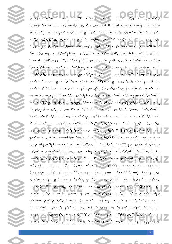 7Ashshurubalit I	 ning	 qo‘li	 baland	 keladi.	 Bobil	 davlati	 vaqtincha
kuchsizlantiriladi.	
 Tez	 orada	 ossurlar	 xettlarni	 Yuqori	 Mesopotamiyadan	 siqib
chiqarib,	
 Frot	 daryosi	 qirg‘oqlariga	 qadar	 hududlarini	 kengaytiradilar.	 Natijada
oldin	
 Mitanniga	 qaram	 boigan	 Nineviya	 shahrini	 bosib	 oladilar.	 Janglarda
Ossuriya	
 askarlari	 o‘zlarini	 o‘ta	 beshafqatligi	 bilan	 shuhrat	 qozongan	 edilar.	 0
‘rta	
 Ossuriya	 podsholigining	 yuksalishi	 podsho	 Arik-den-ilining	 o‘g‘li	 Adad-
Nerari	
 I (mil.	 avv.	 1295-1264-yy)	 davrida	 kuchayadi.	 Ashshur	 shahri	 oqsoqollar
kengashining	
 podsho	 hokimiyatiga	 ta’siri	 kamayadi.	 Hukmdor	 endi
ishshiyakumma	
 unvoni	 o‘miga	 o‘ziga	 podsho	 unvonini	 berib,	 hatto	 “Buyuk
podsho”	
 unvoniga	 da’vo	 ham	 qiladi.	 Shu	 bilan	 birga	 kassitlardan	 bo‘lgan	 Bobil
podshosi	
 Nazimarut-tashni	 jangda	 yengib,	 Ossuriyaning	 janubiy	 chegaralarini
mustahkamlaydi.	
 Turrukku	 va	 Nigimxi	 (Zagros	 tog'lari	 etaklari)	 mamlakatlarini
bosib	
 olishga	 erishadi.	 So‘ngra	 Mitannini	 kuchsizlanib	 qolganidan	 foydalanib,
Tayda,	
 Amasak,	 Kaxat,	 Shuri,	 Nabulu,	 Shaduxu	 va	 Vashukanna	 shaharlarini
bosib	
 oladi.	 Mitanni	 taxtiga	 o‘zing	 tarafdori	 Shattuar	 II	 ni	 o‘tqazadi.	 Mitanni
davlati	
 o‘lpon	 to‘lashga	 majbur	 bo‘ladi.	 Adad-Nerari	 1 dan	 keyin	 Ossuriya
taxtiga	
 Salmanasar	 I (Shulmanu-asharedu	 I ) keladi.	 Uning	 davrida	 Mitanni
yerlari	
 ossurlar	 tomonidan	 bosib	 olinadi.	 Mitanniliklar	 tomonida	 xettlar	 ham
jang	
 qilganligi	 manbalarda	 ta’kidlanadi.	 Natijada	 14400	 ga	 yaqin	 dushman
askarlari	
 asir	 olinib,	 Salmanasar	 I ning	 buyrug‘i	 bilan	 ko‘zlari	 ko‘r	 qilinadi.	 Bu
orada	
 Xett	 davlati	 Misr	 bilan	 sulh	 tuzib,	 Bobil	 bilan   ittifoqni	 qayta	 tiklashga
erishadi.	
 Oqibatta	 Old	 Osiyo	 mintaqasida	 kuchlar	 muvozariati	 tiklanadi.
Ossuriya	
 podshosi	 Tukulti-Ninurta	 I (mil.	 avv.	 1233-1197-yy)	 Bobilga	 va
Kavkazortiga	
 g ‘olibona	 harbiy	 yurishlar	 uyushtirdi.	 Xett	 davlati	 podshosi
Tudxali	
 IV	 Sharqdagi	 mulklarini	 himoya	 qilish	 uchun	 Tukulti-Ninurta	 I ga
qarshi	
 qo‘shin	 tortdi.	 Ammo	 yozma	 manbalarda	 Tudxali	 IV	 o z qo‘shiniga
ishonmaganligi	
 ta’kidlanadi.	 Oqibatda	 Ossuriya	 podshosi	 Tukulti-Ninurta	 I
Erbil	
 shahri	 yonida	 g‘alaba	 qozonadi.	 Yozma	 manbalarda	 Tukulti-Ninurta	 I
jangdan	
 so‘ng	 xettlardan	 28	 800	 kishini	 asir	 olgani	 ta’kidlanadi.	 Xettlar	 davlati
kuchsizlana	
 boshlaydi.	 Bu	 orada	 janubda	 Bobil	 davlati	 urushga	 tayyorlana 