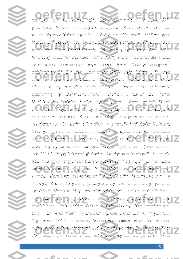 8boshlaydi. Bobil	 va	 Ossuriya	 harbiy	 kuch	 jihatdan	 teng	 edi.	 Mil.	 avv.	 1223-
yilda	
 Tukulti-Ninurta	 I, Bobilga	 yurish	 qilib,	 podsho	 Kashtiliash	 IV	 ni	 asir	 oladi
va	
 uni	 kiyimsiz	 kishanlangan	 holda	 Ashshurga	 olib	 ketadi.	 Bobildan	 yana
Marduk	
 ilohi	 haykalini	 ham	 Ossuriyaga	 olib	 ketishga	 muvaffaq	 bo‘ladi.	 Podsho
Ashshurdan	
 3 km	 shimoli-Sharqda	 o‘zi	 uchun	 yangi	 poytaxt	 Kar-Tukulti-
Ninurta	
 (“Tukulti-Ninurta	 savdo	 qo‘nalg‘asi”)	 shahrini	 qurdirdi.	 Ashshurda
Ishtar	
 xudosi	 ibodatxonasini	 qayta	 tiklaydi.	 Ammo	 Ossuriya	 zodagonlari
podshoning	
 Bobil	 ilohlariga	 qarshi	 qilgan	 shakkokligini	 bahona	 qilib,	 unga
qarshi	
 fitna	 uyushtiradilar.	 Oqibatda	 Tukulti-Ninurta	 I aqldan	 ozgan	 deb	 e’lon
qilinadi	
 va	 uy	 qamog’iga	 olinib	 o‘ldiriladi.	 Taxtga	 fitna	 ishtirokchisi
podshoning	
 o ‘g‘li	 Ashshur-nadin-apal	 o ‘tqaziladi.	 U	 otasidan	 farqli	 o‘laroq
Marduk	
 xudosi	 haykalini	 Bobilga	 qaytarib	 yuboradi.	 Ammo	 bu	 bobilliklami
tinchlantira	
 olmaydi.	 Ko‘p	 o'tmay	 Bobilda	 qo‘zg‘olon	 boshlanib,	 ossuriyalik
noib	
 shahami	 tark	 etadi.	 Kassitlardan	 bo‘lgan	 zodagonlardan	 biri	 shahami
ossurlardan	
 ozod	 bo‘lganini	 e ’lon	 qiladi.	 Keyinchalik	 Bobil	 davlati	 kuchayib,
Ossuriyani	
 bosib	 olgan	 hududlaming	 katta	 qismini	 egalab	 oladi.	 Mamlakat	 uzoq
tashqi	
 urushlar	 natijasida	 zaiflashib,	 ichki	 nizolar	 bo‘lib	 o ‘tadi.	 Ossuriya
davlati	
 siyosiy	 tushkunlikka	 uchraydi.	 Podsho	 Tiglatpalasar	 I (taxminan	 mil.
avv.	
 1115-1076-yy)	 hukmronligi	 davrida	 Ossuriya	 yana	 kuchayadi.	 Bu	 davrda
Xett	
 podsholigi	 frigiyaliklar	 (dengiz	 xalqlaridan	 biri)	 hujumidan	 halokatga
uchrab,	
 Misr	 kuchsizlangan	 edi.	 Yirik	 qo‘shni	 davlatlar	 Ossuriyaga	 xavf
solmas,	
 Tiglatpalasar	 I esa	 vaziyatdan	 foydalanib,	 Shimoliy	 Suriya	 va	 Shimoliy
Finikiya,	
 Kichik	 Osiyoning	 janubiy-Sharqiy	 qismlariga	 harbiy	 yurishlar
uyushtiradi.	
 Mamlakat	 38	 yil	 davomida	 qo‘shni	 xalqlar	 bilan	 urush	 olib	 bordi.
Tiglatpalasar	
 1 o‘z	 jang	 aravalarini	 Kichik	 Osiyoning	 tog‘li	 o‘lkalariga	 ham
boshlab	
 bordi.	 Bir	 kun	 ichida	 Karkemish	 shahri	 Ossuriyaliklar	 tomonidan	 zabt
etildi.	
 Hatto	 Misr	 fir’avni	 Tiglatpalasar	 I ga	 sovg‘a	 sifatida	 timsohni	 yuboradi.
Tiglatpalasar	
 144	 Bobil	 podshosi	 Marduk-nadin-axxega	 qarshi	 ikki	 inarotaba
harbiy	
 yurish	 qilib,	 vaqtincha	 uni	 kuchsizlantirishga	 erishadi.	 Lekin	 bobilliklar
o‘z	
 mustaqilligini	 saqlab	 qoladi.	 So‘ngra	 aramey	 qabilalariga	 qarshi	 28	 ta 