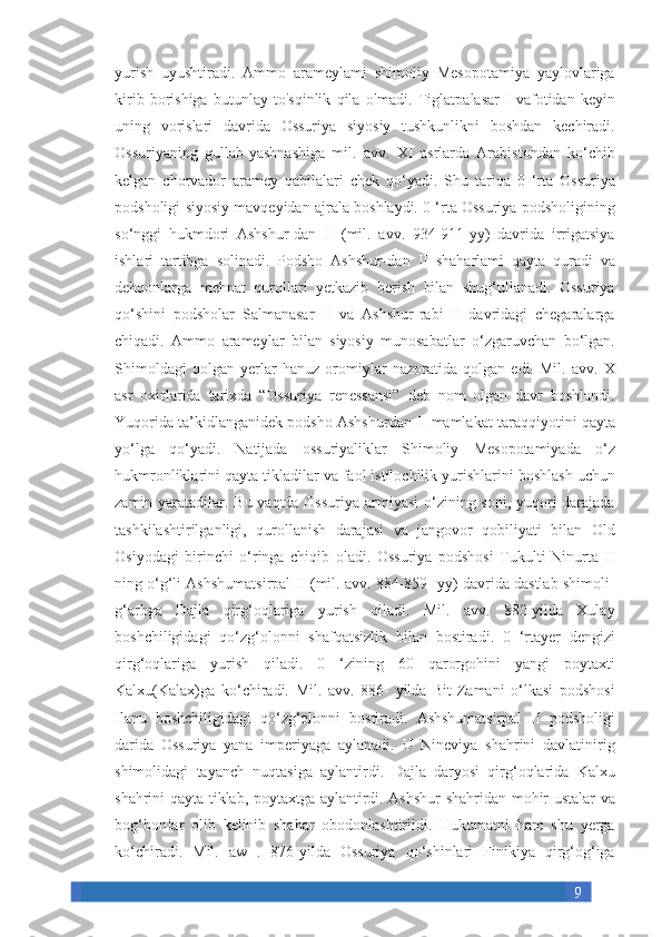 9yurish uyushtiradi.	 Ammo	 arameylami	 shimoliy	 Mesopotamiya	 yaylovlariga
kirib	
 borishiga	 butunlay	 to'sqinlik	 qila	 olmadi.	 Tiglatpalasar	 I vafotidan	 keyin
uning	
 vorislari	 davrida	 Ossuriya	 siyosiy	 tushkunlikni	 boshdan	 kechiradi.
Ossuriyaning	
 gullab-yashnashiga	 mil.	 avv.	 XI	 asrlarda	 Arabistondan	 ko‘chib
kelgan	
 chorvador	 aramey	 qabilalari	 chek	 qo‘yadi.	 Shu	 tariqa	 0 ‘rta	 Ossuriya
podsholigi	
 siyosiy	 mavqeyidan	 ajrala	 boshlaydi.	 0 ‘rta	 Ossuriya	 podsholigining
so‘nggi	
 hukmdori	 Ashshur-dan	 II	 (mil.	 avv.	 934-911-yy)	 davrida	 irrigatsiya
ishlari	
 tartibga	 solinadi.	 Podsho	 Ashshur-dan	 II	 shaharlami	 qayta	 quradi	 va
dehqonlarga	
 mehnat	 qurollari	 yetkazib	 berish	 bilan	 shug‘ullanadi.	 Ossuriya
qo‘shini	
 podsholar	 Salmanasar	 II	 va	 Ashshur-rabi	 II	 davridagi	 chegaralarga
chiqadi.	
 Ammo	 arameylar	 bilan	 siyosiy	 munosabatlar	 o‘zgaruvchan	 bo‘lgan.
Shimoldagi	
 qolgan	 yerlar	 hanuz	 oromiylar	 nazoratida	 qolgan	 edi.	 Mil.	 avv.	 X
asr	
 oxirlarida	 tarixda	 “Ossuriya	 renessansi”	 deb	 nom	 olgan	 davr	 boshlandi.
Yuqorida	
 ta’kidlanganidek	 podsho	 Ashshurdan	 II mamlakat	 taraqqiyotini	 qayta
yo‘lga	
 qo‘yadi.	 Natijada	 ossuriyaliklar	 Shimoliy	 Mesopotamiyada	 o‘z
hukmronliklarini	
 qayta	 tikladilar	 va	 faol	 istilochilik	 yurishlarini	 boshlash	 uchun
zamin	
 yaratadilar.	 Bu	 vaqtda	 Ossuriya	 armiyasi	 o‘zining	 soni,	 yuqori	 darajada
tashkilashtirilganligi,	
 qurollanish	 darajasi	 va	 jangovor	 qobiliyati	 bilan	 Old
Osiyodagi	
 birinchi	 o‘ringa	 chiqib	 oladi.	 Ossuriya	 podshosi	 Tukulti-Ninurta	 II
ning	
 o‘g‘li	 Ashshumatsirpal	 II (mil.	 avv.	 884-859-	 yy)	 davrida	 dastlab	 shimoli-
g‘arbga	
 Dajla	 qirg‘oqlariga	 yurish	 qiladi.	 Mil.	 avv.	 882-yilda	 Xulay
boshchiligidagi	
 qo‘zg‘olonni	 shafqatsizlik	 bilan	 bostiradi.	 0 ‘rtayer	 dengizi
qirg‘oqlariga	
 yurish	 qiladi.	 0	 ‘zining	 60	 qarorgohini	 yangi	 poytaxti
Kalxu(Kalax)ga	
 ko‘chiradi.	 Mil.	 avv.	 886-	 yilda	 Bit-Zamani	 o‘lkasi	 podshosi
Ilanu	
 boshchiligidagi	 qo‘zg‘olonni	 bostiradi.	 Ashshumatsirpal	 II	 podsholigi
darida	
 Ossuriya	 yana	 imperiyaga	 aylanadi.	 U	 Nineviya	 shahrini	 davlatinirig
shimolidagi	
 tayanch	 nuqtasiga	 aylantirdi.	 Dajla	 daryosi	 qirg‘oqlarida	 Kalxu
shahrini	
 qayta	 tiklab,	 poytaxtga	 aylantirdi.	 Ashshur	 shahridan	 mohir	 ustalar	 va
bog‘bon!ar	
 olib	 kelinib	 shahar	 obodonlashtirildi.	 Hukumatni	 ham	 shu	 yerga
ko‘chiradi.	
 Mil.	 aw	 . 876-yilda	 Ossuriya	 qo‘shinlari	 Finikiya	 qirg‘og‘iga 
