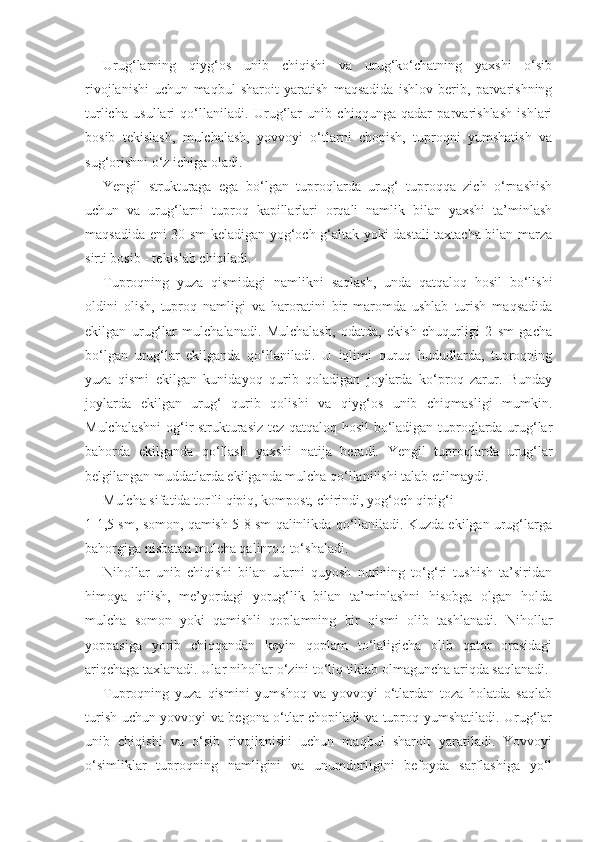 Urug‘larning   qiyg‘os   unib   chiqishi   va   urug‘ko‘chatning   yaxshi   o‘sib
rivojlanishi   uchun   maqbul   sharoit   yaratish   maqsadida   ishlov   berib,   parvarishning
turlicha   usullari   qo‘llaniladi.   Urug‘lar   unib   chiqqunga   qadar   parvarishlash   ishlari
bosib   tekislash,   mulchalash,   yovvoyi   o‘tlarni   chopish,   tuproqni   yumshatish   va
sug‘orishni o‘z ichiga oladi.
Yengil   strukturaga   ega   bo‘lgan   tuproqlarda   urug‘   tuproqqa   zich   o‘rnashish
uchun   va   urug‘larni   tuproq   kapillarlari   orqali   namlik   bilan   yaxshi   ta’minlash
maqsadida eni 30 sm keladigan yog‘och g‘altak yoki dastali taxtacha bilan marza
sirti bosib - tekislab chiqiladi.
Tuproqning   yuza   qismidagi   namlikni   saqlash,   unda   qatqaloq   hosil   bo‘lishi
oldini   olish,   tuproq   namligi   va   haroratini   bir   maromda   ushlab   turish   maqsadida
ekilgan   urug‘lar   mulchalanadi.   Mulchalash,   odatda,   ekish   chuqurligi   2   sm   gacha
bo‘lgan   urug‘lar   ekilganda   qo‘llaniladi.   U   iqlimi   quruq   hududlarda,   tuproqning
yuza   qismi   ekilgan   kunidayoq   qurib   qoladigan   joylarda   ko‘proq   zarur.   Bunday
joylarda   ekilgan   urug‘   qurib   qolishi   va   qiyg‘os   unib   chiqmasligi   mumkin.
Mulchalashni  og‘ir strukturasiz tez qatqaloq hosil bo‘ladigan tuproqlarda urug‘lar
bahorda   ekilganda   qo‘llash   yaxshi   natija   beradi.   Yengil   tuproqlarda   urug‘lar
belgilangan muddatlarda ekilganda mulcha qo‘llanilishi talab etilmaydi.
Mulcha sifatida torfli qipiq, kompost, chirindi, yog‘och qipig‘i
1-1,5 sm, somon, qamish 5-8 sm qalinlikda qo‘llaniladi. Kuzda ekilgan urug‘larga
bahorgiga nisbatan mulcha qalinroq to‘shaladi.
Nihollar   unib   chiqishi   bilan   ularni   quyosh   nurining   to‘g‘ri   tushish   ta’siridan
himoya   qilish,   me’yordagi   yorug‘lik   bilan   ta’minlashni   hisobga   olgan   holda
mulcha   somon   yoki   qamishli   qoplamning   bir   qismi   olib   tashlanadi.   Nihollar
yoppasiga   yorib   chiqqandan   keyin   qoplam   to‘laligicha   olib   qator   orasidagi
ariqchaga taxlanadi. Ular nihollar o‘zini to‘liq tiklab olmaguncha ariqda saqlanadi.
Tuproqning   yuza   qismini   yumshoq   va   yovvoyi   o‘tlardan   toza   holatda   saqlab
turish uchun yovvoyi va begona o‘tlar chopiladi va tuproq yumshatiladi. Urug‘lar
unib   chiqishi   va   o‘sib   rivojlanishi   uchun   maqbul   sharoit   yaratiladi.   Yovvoyi
o‘simliklar   tuproqning   namligini   va   unumdorligini   befoyda   sarflashiga   yo‘l 