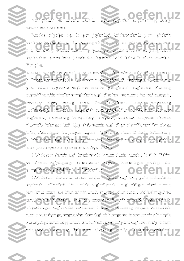Yomg‘irlatib   va   ariqcha   usulida   oqizib   sug‘orish   sug‘orishning   asosiy
usullaridan hisoblanadi.
Notekis   relyefga   ega   bo‘lgan   joylardagi   ko‘chatzorlarda   yom-   g‘irlatib
sug‘orish   tavsiya   etiladi.   Bu   usulning   afzalligi   bilan   bir   qatorda   kamchiligi   ham
bor,   kamchiligi   sifatida   tuproqning   yuza   qismini   tez   qotirishi   va   yomg‘irlatib
sug‘orishda   qimmatbaho   jihozlardan   foydalanilishini   ko‘rsatib   o‘tish   mumkin.
Yengil va
donador   tuproqlarda   yomg‘irlatish   intensivligi   0,5   mm/min,   bo‘z-   o‘tloq   donador
bo‘lmagan tuproqlarda 0,1 - 0,2 mm/min ga teng bo‘ladi. Erta tongda va kechqurun
yoki   bulutli   quyoshsiz   vaqtlarda   nihollar   yomg‘irlatib   sug‘oriladi.   Kunning
quyoshli vaqtida nihollar yomg‘irlatib sug‘orilsa havo va tuproq harorati pasayadi,
havoning   nisbiy   namligi   ortadi.   Bu   o‘simlikdagi   biologik   jarayonning
faollashuviga   olib   keladi.   Sug‘orish   tugallanishi   bilan   namlik   tuproqdan   tez
bug‘lanadi,   o‘simlikdagi   transpiratsiya   jarayoni   jadallashuvi   natijasida   o‘simlik
plazmoliz holatiga  o‘tadi. Quyoshsiz   vaqtda  sug‘orilgan  o‘simlik  namlikni  o‘ziga
to‘liq   o‘zlashtiradi,   bu   jarayon   deyarli   o‘zgarishsiz   o‘tadi.   O‘rtacha   kattalikdagi
ko‘chatzorlarni sug‘orishda yomg‘irlatishni ta’minlaydigan shlang va purkagichlar
bilan jihozlangan motopompalardan foydalaniladi.
O‘zbekiston  sharoitidagi  donadorsiz   bo‘z  tuproqlarda   qatqaloq  hosil  bo‘lishini
va   o‘rmon   xo‘jaligidagi   ko‘chatzorlar   maydoni   kamchiligini   hisobga   olib
yomg‘irlatib sug‘orishdan kam foydalaniladi.
O‘zbekiston   sharoitida   asosan   ariqlar   bo‘yicha   sug‘orish,   ya’ni   infiltratsion
sug‘orish   qo‘llaniladi.   Bu   usulda   sug‘orilganda   urug‘   ekilgan   qismi   tuproq
kapillarlar   orqali   suv   bilan   ta’minlanadi,   shuning   uchun   tuproq   zichlashmaydi   va
qatqaloq hosil bo‘lmaydi. Urug‘lar yoppasiga to‘liq unib chiqqach o‘suv davridagi
o‘tqaziladigan   sug‘orishlar   boshlanadi.   Bu   sug‘orishlarning   miqdori   va   muddati
tuproq   xususiyatiga,   vegetatsiya   davridagi   ob-havoga   va   daraxt   turining   biologik
xususiyatiga qarab belgilanadi. Shu ko‘rsatkichlar bo‘yicha sug‘orish me’yori ham
aniqlanadi.   Tuproqning   faol   yuza   qismining   namligi   ikkilamchi   maksimal 
