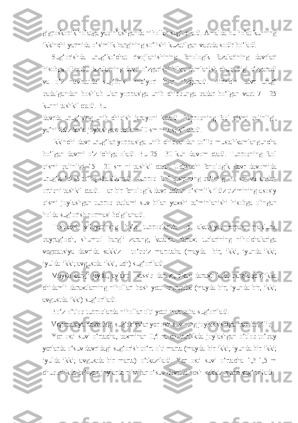 gigroskopik holatga yaqinlashganda nihollar sug‘oriladi. Amalda bu holat kunning
ikkinchi yarmida o‘simlik bargining so‘lishi kuzatilgan vaqtda sodir bo‘ladi.
Sug‘orishda   urug‘ko‘chat   rivojlanishining   fenologik   fazalarining   davrlari
hisobga olinadi. Fazalarning davri o‘zgarishi bilan namlanish chuqurligi o‘zgaradi
va   o‘z   navbatida   sug‘orish   me’yori   ham   o‘zgaradi.   Birinchi   davr   urug‘
qadalgandan   boshlab   ular   yoppasiga   unib   chiqqunga   qadar   bo‘lgan   vaqt   7   -   25
kunni tashkil etadi. Bu
davrda   urug‘ning   unib   chiqish   jarayoni   ketadi.   Tuproqning   faol   qismi   qalinligi,
ya’ni ildiz ko‘p joylashgan qatlam 10 sm ni tashkil etadi.
Ikkinchi  davr  urug‘lar  yoppasiga  unib chiqqandan to‘liq mustahkamlanguncha
bo‘lgan   davrni   o‘z   ichiga   oladi.   Bu   25   -   30   kun   davom   etadi.   Tuproqning   faol
qismi   qalinligi   15   -   20   sm   ni   tashkil   etadi.   Uchinchi   fenologik   davr   davomida
urug‘ko‘chat   to‘liq   shakllanadi.   Tuproq   faol   qismining   qalinligi   30   sm   va   undan
ortiqni tashkil etadi. Har bir fenologik davr uchun o‘simlik ildiz tizimining asosiy
qismi   joylashgan   tuproq   qatlami   suv   bilan   yaxshi   ta’minlanishi   hisobga   olingan
holda sug‘orish normasi belgilanadi.
Toshkent   viloyatining   bo‘z   tuproqlarida   oq   akatsiya,   eman,   maklura,
qayrag‘och,   shumtol   bargli   zarang,   katalpa   daraxt   turlarining   niholchalariga
vegetatsiya   davrida   sakkiz   -   to‘qqiz   marotaba   (mayda-   bir,   ikki,   iyunda-ikki;
iyulda-ikki; avgustda-ikki, uch) sug‘oriladi.
Mayda   bargli   jiyda,   aylant   -   sassiq   daraxt,   tikan   daraxti   kabi   qurg‘oqchilikka
chidamli   daraxtlarning   nihollari   besh-yetti   marotaba   (mayda-bir;   iyunda-bir,   ikki;
avgustda-ikki) sug‘oriladi.
Bo‘z-o‘tloq tuproqlarda nihollar olti-yetti marotaba sug‘oriladi.
Vegetatsiya davridagi sug‘orishlar yer osti suvining joylashishiga ham bog‘liq.
Yer   osti   suvi   o‘rtacha,   taxminan   0,6   m   chuqurlikda   joylashgan   o‘tloq-to‘qay
yerlarda o‘suv davridagi sug‘orish to‘rt-olti marta (mayda-bir-ikki; iyunda-bir-ikki;
iyulda-ikki;   avgustda-bir   marta)   o‘tkaziladi.   Yer   osti   suvi   o‘rtacha   1,3-1,5   m
chuqurlikda bo‘lgan joylarda nihollar o‘suv davrida besh-sakkiz marta sug‘oriladi. 