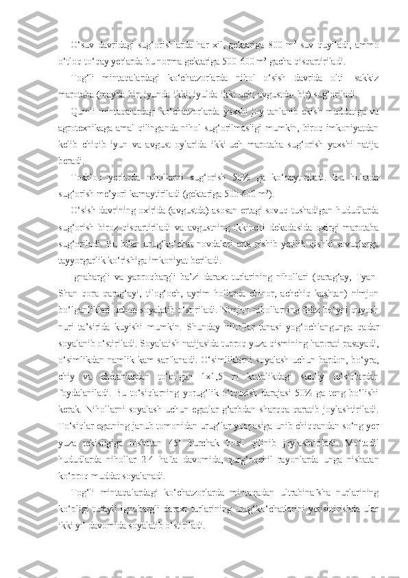 O‘suv   davridagi   sug‘orishlarda   har   xil,   gektariga   800   m 3
  suv   quyiladi,   ammo
o‘tloq-to‘qay yerlarda bu norma gektariga 500-600 m 3
 gacha qisqartiriladi.
Tog‘li   mintaqalardagi   ko‘chatzorlarda   nihol   o‘sish   davrida   olti-   sakkiz
marotaba (mayda-bir; iyunda-ikki; iyulda-ikki-uch; avgustda- bir) sug‘oriladi.
Qumli   mintaqalardagi   ko‘chatzorlarda  yaxshi   joy   tanlanib  ekish   muddatiga   va
agrotexnikaga amal qilinganda nihol sug‘orilmasligi mumkin, biroq imkoniyatdan
kelib   chiqib   iyun   va   avgust   oylarida   ikki-uch   marotaba   sug‘orish   yaxshi   natija
beradi.
Toshloq   yerlarda   nihollarni   sug‘orish   50%   ga   ko‘paytiriladi.   Bu   holatda
sug‘orish me’yori kamaytiriladi (gektariga 500-600 m 3
).
O‘sish davrining oxirida (avgustda) asosan ertagi sovuq tushadigan hududlarda
sug‘orish   biroz   qisqartiriladi   va   avgustning   ikkinchi   dekadasida   oxirgi   marotaba
sug‘oriladi.   Bu   bilan   urug‘ko‘chat   novdalari   erta   pishib   yetilib   qishki   sovuqlarga
tayyorgarlik ko‘rishiga imkoniyat beriladi.
Ignabargli   va   yaproqbargli   ba’zi   daraxt   turlarining   nihollari   (qarag‘ay,   Tyan-
Shan   qora   qarag‘ayi,   tilog‘och,   ayrim   hollarda   chinor,   achchiq   kashtan)   nimjon
bo‘lganliklari uchun soyalatib o‘stiriladi. Nimjon nihollarning ildiz bo‘yni quyosh
nuri   ta’sirida   kuyishi   mumkin.   Shunday   nihollar   tanasi   yog‘ochlangunga   qadar
soyalanib o‘stiriladi. Soyalatish natijasida tuproq yuza qismining harorati pasayadi,
o‘simlikdan namlik kam sarflanadi. O‘simliklarni  soyalash uchun bardon, bo‘yra,
chiy   va   chetanlardan   to‘qilgan   1x1,5   m   kattalikdagi   sun’iy   to‘siqlardan
foydalaniladi.   Bu   to‘siqlarning   yorug‘lik   o‘tqazish   darajasi   50%   ga   teng   bo‘lishi
kerak.   Nihollarni   soyalash   uchun   egatlar   g‘arbdan   sharqqa   qaratib   joylashtiriladi.
To‘siqlar egatning janub tomonidan urug‘lar yoppasiga unib chiqqandan so‘ng yer
yuza   tekisligiga   nisbatan   45°   burchak   hosil   qilinib   joylashtiriladi.   Mo‘tadil
hududlarda   nihollar   2-4   hafta   davomida,   qurg‘oqchil   rayonlarda   unga   nisbatan
ko‘proq muddat soyalanadi.
Tog‘li   mintaqalardagi   ko‘chatzorlarda   mintaqadan   ultrabinafsha   nurlarining
ko‘pligi   tufayli   ignabargli   daraxt   turlarining   urug‘ko‘chatlarini   yetishtirishda   ular
ikki yil davomida soyalatib o‘stiriladi. 