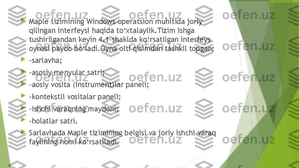 
Maple tizimining Windows operatsion muhitida joriy 
qilingan interfeysi haqida to‘xtalaylik.Tizim ishga 
tushirilgandan keyin 4.1-shaklda ko‘rsatilgan interfeys 
oynasi paydo bo‘ladi.Oyna olti qisimdan tashkil topgan;

-sarlavha;

-asosiy menyular satri;

-aosiy vosita (instrument)lar paneli;

-kontekstli vositalar paneli;

-ishchi varaqning maydoni;

-holatlar satri.

Sarlavhada Maple tizimining belgisi va joriy ishchi varaq 
faylining nomi ko‘rsatiladi.                 