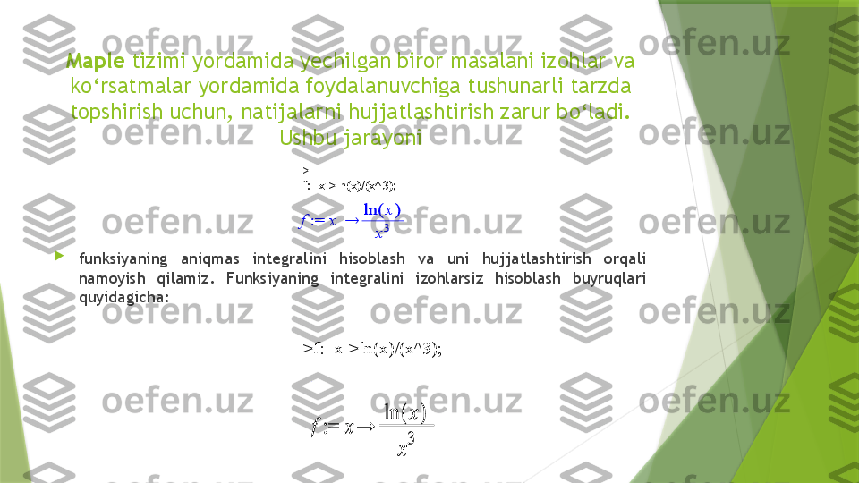 Maple  tizimi yordamida yechilgan biror masalani izohlar va 
ko‘rsatmalar yordamida foydalanuvchiga tushunarli tarzda 
topshirish uchun, natijalarni hujjatlashtirish zarur bo‘ladi. 
Ushbu jarayoni

funksiyaning  aniqmas  integralini  hisoblash  va  uni  hujjatlashtirish  orqali 
namoyish  qilamiz.  Funksiyaning  integralini  izohlarsiz  hisoblash  buyruqlari 
quyidagicha: > 
f:=x->ln(x)/(x^3); := f	x	
(	)	ln	x	
x3	
 :=  f x()lnx
x3
>f:=x->ln(x)/(x^3);                 