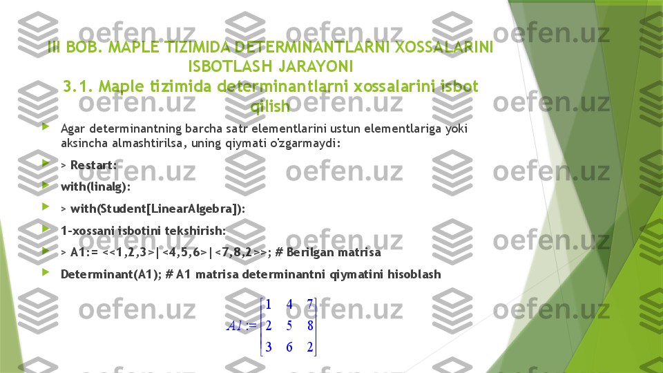 II I  BOB.  MAPLE TIZIMIDA DETERMINANTLARNI XOSSALARINI 
ISBOTLASH JARAYONI
3.1. Maple tizimida determinantlarni xossalarini isbot 
qilish

Agar determinantning barcha satr elementlarini ustun elementlariga yoki 
aksincha almashtirilsa, uning qiymati o'zgarmaydi: 

>  Restart:

with(linalg):

>  with(Student[LinearAlgebra]):

1-xossani isbotini tekshirish:

>  A1:= <<1,2,3>|<4,5,6>|<7,8,2>>; # Berilgan matrisa

Determinant(A1); # A1 matrisa determinantni qiymatini hisoblash := 	A1	





	





	
1	4	7	
2	5	8	
3	6	2                 