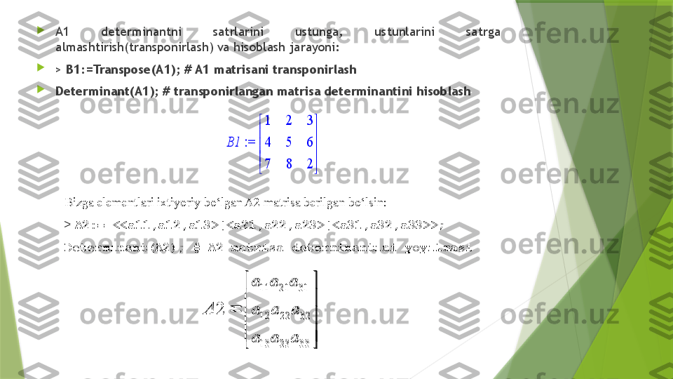 
A1  determinantni  satrlarini  ustunga,  ustunlarini  satrga 
almashtirish(transponirlash) va hisoblash jarayoni:

>  B1:=Transpose(A1); # A1 matrisani transponirlash

Determinant(A1); # transponirlangan matrisa determinantini hisoblash := 	B1	





	





	
1	2	3	
4	5	6	
7	8	2
Bizga elementlari ixtiyoriy bo‘lgan A2 matrisa berilgan bo‘lsin:
>  A2:= <<a11,a12,a13>|<a21,a22,a23>|<a31,a32,a33>>;
Determinant(A2); # A2 matrisa determinantini yoyilmasi	
11 21 31
12 22 32
13 23 33	
2	
a a a	
A a a a	
a a a	
 
 	
	
 
  
11 21 31
12 22 32
13 23 332 a a a
A a a a
a a a 
 

 
 
                  