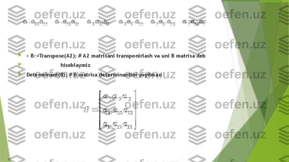 
>  B:=Transpose(A2); # A2 matrisani transponirlash va uni B matrisa deb

                      hisoblaymiz

Determinant(B); # B matrisa determinantini yoyilmasi11 22 33 11 32 23 12 23 31 12 21 33 13 21 32 13 22 31	a a a a a a a a a a a a a a a a a a	    	
11 12 13
21 22 23
31 32 33	
a a a	
B a a a	
a a a	
 
 	
	
 
 
 11 22 33 11 32 23 12 23 31 12 21 33 13 21 32 13 22 31a a a a a a a a a a a a a a a a a a     	
11 12 13
21 22 23
31 32 33	
a a a	
B a a a	
a a a	
 
 	
	
 
 
                  