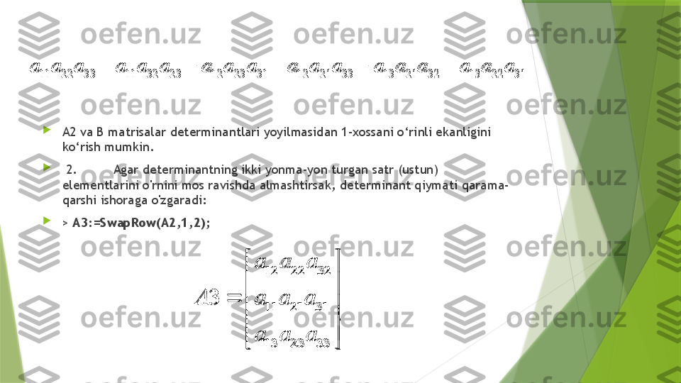 
A2 va B matrisalar determinantlari yoyilmasidan 1-xossani o‘rinli ekanligini 
ko‘rish mumkin.

  2. Agar determinantning ikki yonma-yon turgan satr (ustun) 
elementlarini o'rnini mos ravishda almashtirsak, determinant qiymati qarama-
qarshi ishoraga o'zgaradi:

>  A3:=SwapRow(A2,1,2);11 22 33 11 32 23 12 23 31 12 21 33 13 21 32 13 22 31	a a a a a a a a a a a a a a a a a a	    	
12 22 32
11 21 31
13 23 33	
3	
a a a	
A a a a	
a a a	
 
 	
	
 
 
 	
11 22 33 11 32 23 12 23 31 12 21 33 13 21 32 13 22 31	a a a a a a a a a a a a a a a a a a	    
12 22 32
11 21 31
13 23 33	
3	
a a a	
A a a a	
a a a	
 
 	
	
 
 
                  