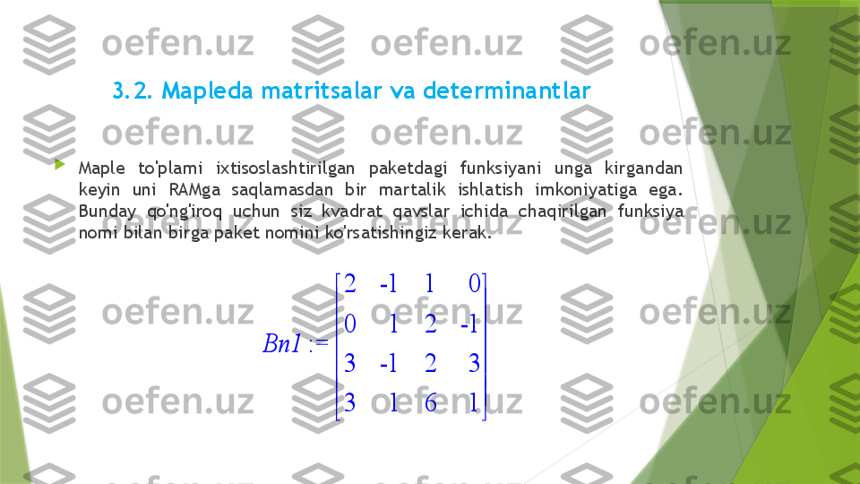  
3.2. Mapleda matritsalar va determinantlar

Maple  to'plami  ixtisoslashtirilgan  paketdagi  funksiyani  unga  kirgandan 
keyin  uni  RAMga  saqlamasdan  bir  martalik  ishlatish  imkoniyatiga  ega. 
Bunday  qo'ng'iroq  uchun  siz  kvadrat  qavslar  ichida  chaqirilgan  funksiya 
nomi bilan birga paket nomini ko'rsatishingiz kerak. := 	Bn1	








	








	
2	-1	1	0	
0	1	2	-1	
3	-1	2	3	
3	1	6	1                 